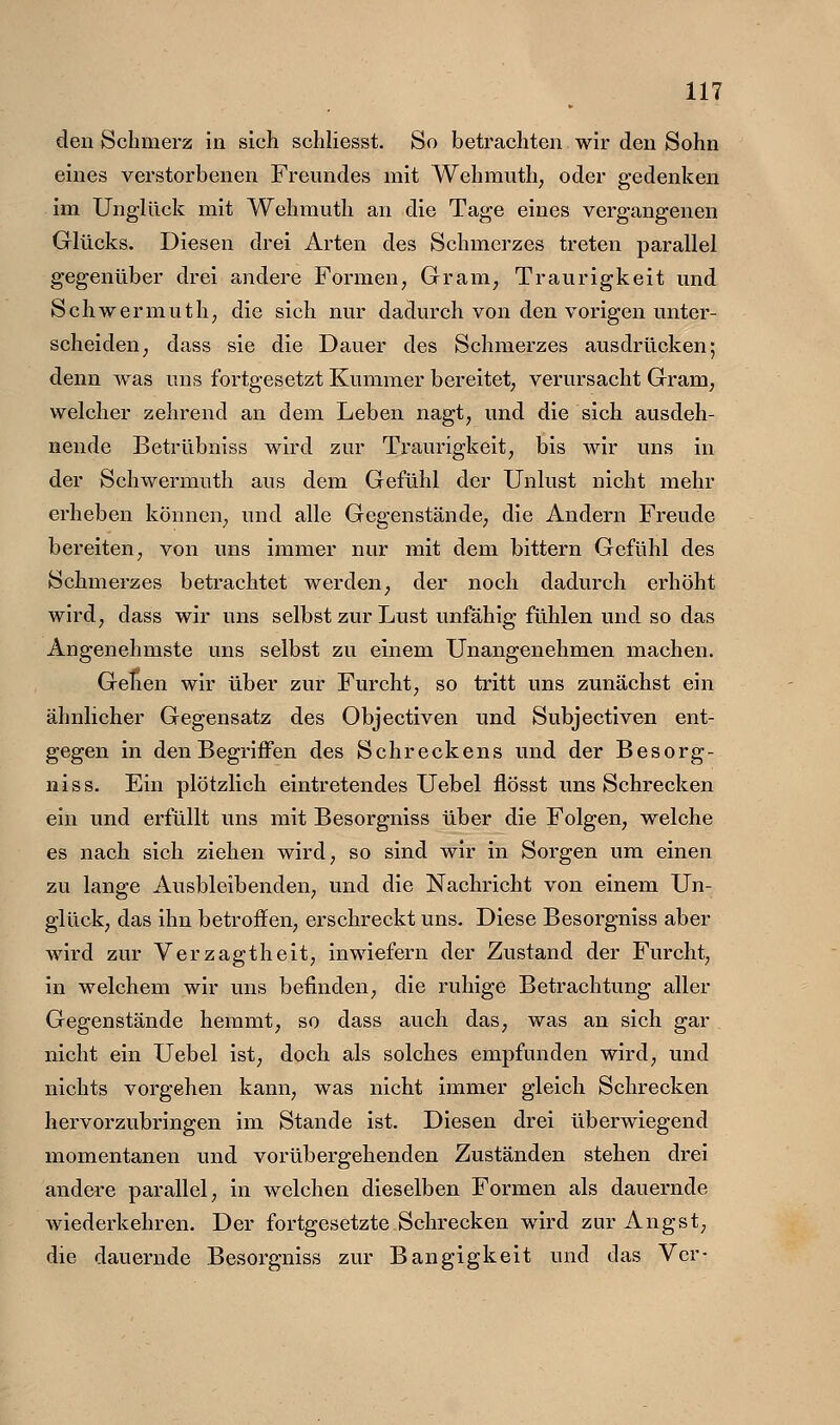 den Schmerz in sich schliesst. So betrachten wir den Sohn eines verstorbenen Freundes mit Wehmuth, oder gedenken im Unglück mit Wehmuth an die Tage eines vergangenen Glücks. Diesen drei Arten des Schmerzes treten parallel gegenüber drei andere Formen, Gram, Traurigkeit und Schwermuth, die sich nur dadurch von den vorigen unter- scheiden^ dass sie die Dauer des Schmerzes ausdrücken; denn was uns fortgesetzt Kummer bereitet^ verursacht Gram, welcher zehrend an dem Leben nagt, und die sieb ausdeh- nende Betrübniss wird zur Traurigkeit, bis M^ir uns in der Schwermuth aus dem Gefühl der Unlust nicht mehr erheben können, und alle Gegenstände, die Andern Freude bereiten, von uns immer nur mit dem bittern Gefühl des Schmerzes betrachtet werden, der noch dadurch erhöht wird, dass wir uns selbst zur Lust unfähig fühlen und so das Angenehmste uns selbst zu einem Unangenehmen machen. Gehen wir über zur Furcht, so tritt uns zunächst ein ähnlicher Gegensatz des Objectiven und Subjectiven ent- gegen in den Begriffen des Schreckens und der Besorg- nis s. Ein plötzlich eintretendes Uebel flösst uns Schrecken ein und erfüllt uns mit Besorgniss über die Folgen, welche es nach sich ziehen wird, so sind wir in Sorgen um einen zu lange Ausbleibenden, und die Nachricht von einem Un- glück, das ihn betroffen, erschreckt uns. Diese Besorgniss aber wird zur Verzagtheit, inwiefern der Zustand der Furcht, in welchem wir uns befinden, die ruhige Betrachtung aller Gegenstände hemmt, so dass auch das, was an sich gar nicht ein Uebel ist, doch als solches empfunden wird, und nichts vorgehen kann, was nicht immer gleich Schrecken hervorzubringen im Stande ist. Diesen drei überwiegend momentanen und vorübergehenden Zuständen stehen drei andere parallel, in welchen dieselben Formen als dauernde wiederkehren. Der fortgesetzte Schrecken wird zur Angst, die dauernde Besorgniss zur Bangigkeit und das Vcr-