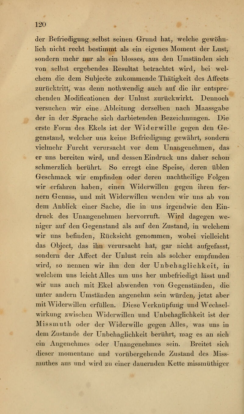 der Befriedigung selbst seinen Grund hat, welche gewöhn- lich nicht recht bestimmt als ein eigenes Moment der Lust^ sondern mehr nur als ein blosses, aus den Umständen sich von selbst ergebendes Resultat betrachtet wird, bei wel- chem die dem Subjecte zukommende Thätigkeit des Affects zurücktritt, was denn nothwendig auch auf die ihr entspre- chenden Modificationen der Unlust zurückwirkt. Dennoch versuchen wir eine Ableitung derselben nach Maassgabe der in der Sprache sich darbietenden Bezeichnungen. Die erste Form des Ekels ist der Widerwille gegen den Ge- genstand, welcher uns keine Befriedigung gewährt, sondern vielmehr Furcht verursacht vor dem Unangenehmen, das er uns bereiten wird, und dessen Eindruck uns daher schon schmerzlich berührt. So erregt eine Speise, deren üblen Geschmack wir empfinden oder deren nachtheilige Folgen wir erfahren haben, einen Widerwillen gegen ihren fer- nem Genuss, und mit Widerwillen wenden wir uns ab von dem Anblick einer Sache, die in uns irgendwie den Ein- druck des Unangenehmen hervorruft. Wird dagegen we- niger auf den Gegenstand als auf den Zustand, in welchem wir uns befinden, Rücksicht genommen, wobei vielleicht das Object, das ihn verursacht hat, gar nicht aufgefasst, sondern der AiFect der Unlust rein als solcher empfunden wird, so nennen wir ihn den der Unbehaglichkeit, in welchem uns leicht Alles um uns her unbefriedigt lässt und wir uns auch mit Ekel abwenden von Gegenständen, die unter andern Umständen angenehm sein würden, jetzt aber mit Widerwillen erfüllen. Diese Verknüpfung und Wechsel- wirkung zwischen Widerwillen und Unbehaglichkeit ist der Missmuth oder der Widerwille gegen Alles, was uns in dem Zustande der Unbehaglichkeit berührt, mag es an sich ein Angenehmes oder Unangenehmes sein. Breitet sich dieser momentane und vorübergehende Zustand des Miss- muthes aus und wird zu einer dauernden Kette missmüthiger