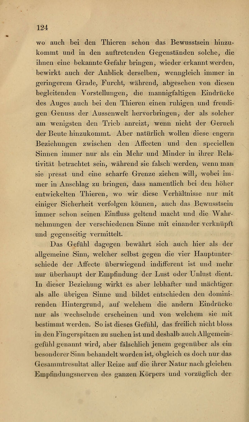 wo auch bei den Thieren schon das Bewusstsein hinzu- kommt und in den auftretenden Gegenständen solche, die ihnen eine bekannte Gefahr bringen, wieder erkannt werden, bewirkt auch der Anblick derselben, wenngleich immer in geringerem Grade, Furcht, während, abgesehen von diesen begleitenden Vorstellungen, die mannigfaltigen Eindrücke des Auges auch bei den Thieren einen ruhigen und freudi- gen Genuss der Aussenwelt hervorbringen, der als solcher am wenigsten den Trieb anreizt, wenn nicht der Geruch der Beute hinzukommt. Aber natürlich wollen diese engern Beziehungen zwischen den Affecten und den speciellen Sinnen immer nur als ein Mehr und Minder in ihrer Eela- tivität betrachtet sein, während sie falsch werden, wenn man sie presst und eine scharfe Grenze ziehen will, wobei im- mer in Anschlag zu bringen, dass namentlich bei den höher entwickelten Thieren, wo wir diese Verhältnisse nur mit einiger Sicherheit verfolgen können, auch das Bewusstsein immer schon seinen Einfluss geltend macht und die Wahr- nehmungen der verschiedenen Sinne mit einander verknüpft und gegenseitig vermittelt. Das Gefühl dagegen bewährt sich auch hier als der allgemeine Sinn, welcher selbst gegen die vier Hauptunter- schiede der Aifecte überwiegend indifferent ist und mehr nur überhaupt der Empfindung der Lust oder Unlust dient. In dieser Beziehung wirkt es aber lebhafter und mächtiger als alle übrigen Sinne und bildet entschieden den domini- renden Hintergrund, auf welchem die andern Eindrücke nur als wechselnde erscheinen und von welchem sie mit bestimmt werden. So ist dieses Gefühl, das freihch nicht bloss in den Fingerspitzen zu suchen ist und deshalb auch Allgemein- gcfülil genannt wird, aber fälschlich jenem gegenüber als ein besonderer Sinn behandelt worden ist, obgleich es doch nur das Gcsammtrcsultat aller Reize auf die ihrer Natur nach gleichen Empfindungsnerven des ganzen Körpers und vorzüglich der