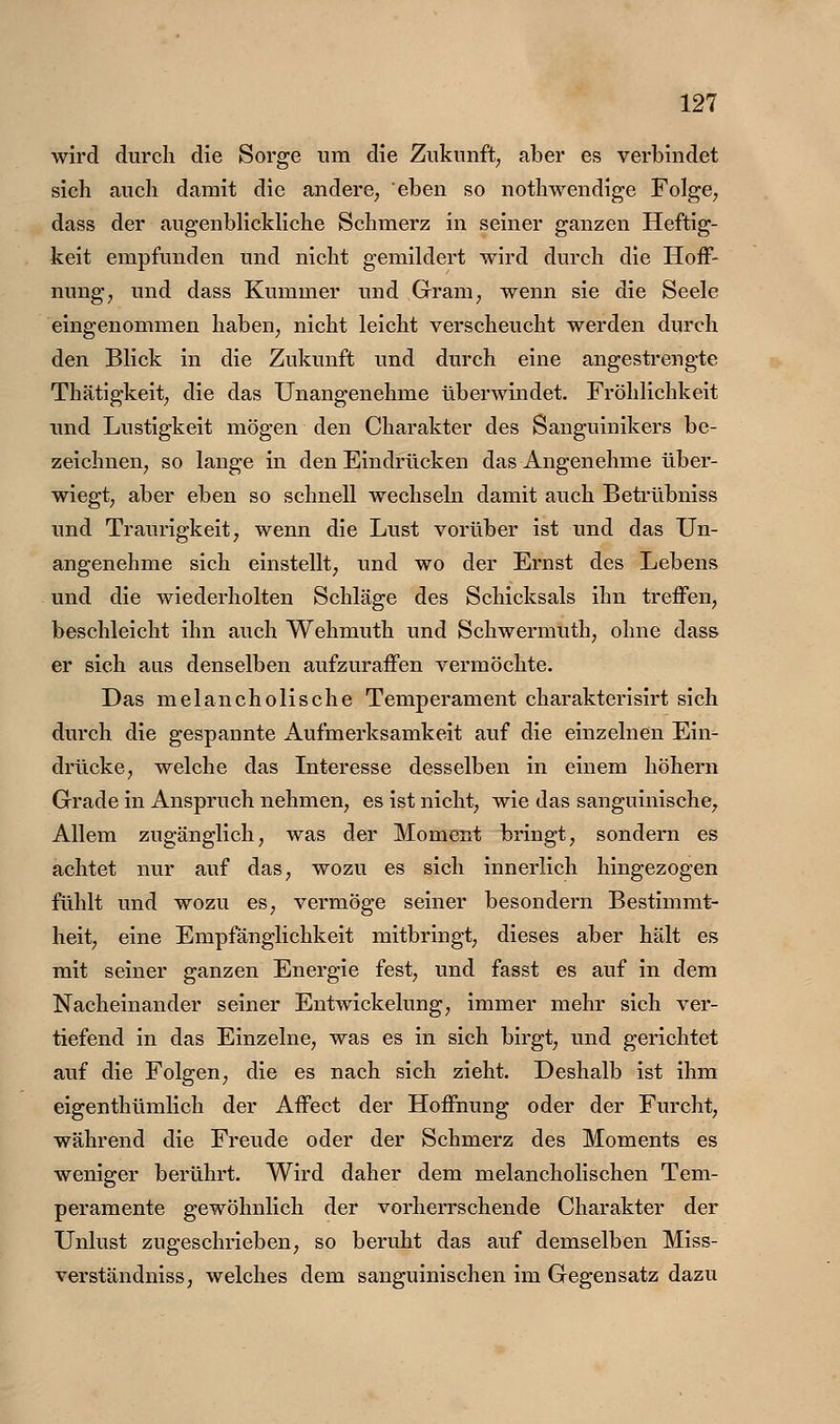 wird durch die Sorge um die Zukunft, aber es verbindet sich auch damit die andere, eben so nothwendige Folge, dass der augenblickliche Schmerz in seiner ganzen Heftig- keit empfunden und nicht gemildert wird durch die Hoff- nung, und dass Kummer und Gram, wenn sie die Seele eingenommen haben, nicht leicht verscheucht werden durch den Blick in die Zukunft und durch eine angestrengte Thätigkeit, die das Unangenehme überwindet. Fröhlichkeit und Lustigkeit mögen den Charakter des Sanguinikers be- zeichnen, so lange in den Eindrücken das Angenehme über- wiegt, aber eben so schnell wechseln damit auch Betrübniss und Traurigkeit, wenn die Lust vorüber ist und das Un- angenehme sich einstellt, und wo der Ernst des Lebens und die wiederholten Schläge des Schicksals ihn treffen, beschleicht ihn auch Wehmuth und Schwermuth, ohne dass er sich aus denselben aufzuraffen vermöchte. Das melancholische Temperament charakterisirt sich durch die gespannte Aufmerksamkeit auf die einzelnen Ein- drücke, welche das Interesse desselben in einem höhern Grade in Anspruch nehmen, es ist nicht, wie das sanguinische. Allem zugänglich, was der Moment bringt, sondern es achtet nur auf das, wozu es sich innerlich hingezogen fühlt und wozu es, vermöge seiner besondern Bestimmt- heit, eine Empfänglichkeit mitbringt, dieses aber hält es mit seiner ganzen Energie fest, und fasst es auf in dem Nacheinander seiner Entwickelung, immer mehr sich ver- tiefend in das Einzelne, was es in sich birgt, und gerichtet auf die Folgen, die es nach sich zieht. Deshalb ist ihm eigenthümlich der Affect der Hoffnung oder der Furcht, während die Freude oder der Schmerz des Moments es weniger berührt. Wird daher dem melancholischen Tem- peramente gewöhnlich der vorherrschende Charakter der Unlust zugeschrieben, so beruht das auf demselben Miss- verständniss, welches dem sanguinischen im Gegensatz dazu