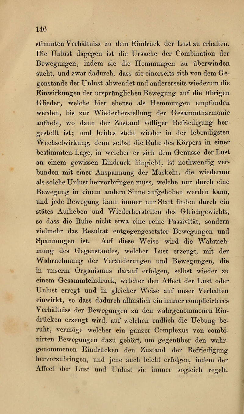 stimmten Verhältniss zu dem Eindruck der Lust zu erhalten. Die Unlust dagegen ist die Ursache der Combination der Bewegungen, indem sie die Hemmungen zu überwinden sucht; und zwar dadurch, dass sie einerseits sich von dem Ge- genstande der Unlust abwendet und andererseits wiederum die Einwirkungen der ursprünglichen Bewegung auf die übrigen Glieder, welche hier ebenso als Hemmungen empfunden werden, bis zur Wiederherstellung der Gesammtharmonie aufhebt, wo dann der Zustand völliger Befriedigung her- gestellt ist; und beides steht wieder in der lebendigsten Wechselwirkung, denn selbst die Ruhe des Körpers in einer bestimmten-Lage, in welcher er sich dem Genüsse der Lust an einem gewissen Eindruck hingiebt, ist nothwendig ver- bunden mit einer Anspannung der Muskeln, die wiederum als solche Unlust hervorbringen muss, welche nur durch eine Bewegung in einem andern Sinne aufgehoben werden kann, und jede Bewegung kann immer nur Statt finden durch ein stätes Aufheben und Wiederherstellen des Gleichgewichts, so dass die Ruhe nicht etwa eine reine Passivität, sondern vielmehr das Resultat entgegengesetzter Bewegungen und Spannungen ist. Auf diese Weise wird die Wahrneh- mung des Gegenstandes, welcher Lust erzeugt, mit der Wahrnehmung der Veränderungen und Bewegungen, die in unserm Organismus darauf erfolgen, selbst wieder zu einem Gesammteindruck, welcher den AfFect der Lust oder Unlust erregt und in gleicher Weise auf unser Verhalten einwirkt, so dass dadurch allmälich ein immer complicirteres Verhältniss der Bewegungen zu den wahrgenommenen Ein- drücken erzeugt wird, auf welchen endlich die Uebung be- ruht, vermöge welcher ein ganzer Complexus von combi- nirten Bewegungen dazu gehört, um gegenüber den wahr- genommenen Eindrücken den Zustand der Befriedigung hervorzubringen, und jene auch leicht erfolgen, indem der Affect der Lust und Unlust sie immer sogleich regelt.