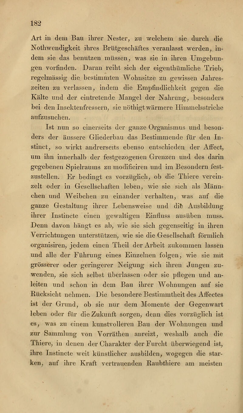 Art in dem Bau ihrer Nester^ zu welchem sie durch die JSTothweudigkeit ihres Brütgeschäftes veranlasst werden, in- dem sie das benutzen müssen, was sie in ihren Umgebun- gen vorfinden. Daran reiht sich der eigenthümliche Trieb, regelmässig die bestimmten Wohnsitze zu gewissen Jahres- zeiten zu verlassen, indem die Empfindlichkeit gegen die Kälte und der eintretende Mangel der Nahrung, besonders bei den Insektenfressern, sie nöthigt wärmere Himmelsstriche aufzusuchen. Ist nun so einerseits der ganze Organismus und beson- ders der äussere Gliederbau das Bestimmende für den In- stinct, so wirkt andrerseits ebenso entschieden der AfFect, um ihn innerhalb der festgezogenen Grenzen und des darin gegebenen Spielraums zu modificiren und im Besondern fest- zustellen. Er bedingt es vorzüglich, ob die Thiere verein- zelt oder in Gesellschaften leben, v/ie sie sich als Männ- chen und Weibchen zu einander verhalten, was auf die ganze Gestaltung ihrer Lebensweise und di^ Ausbildung ihrer Instincte einen gewaltigen Einfluss ausüben muss. Denn davon hängt es ab, wie sie sich gegenseitig in ihren Verrichtungen unterstützen, wie sie die Gesellschaft förmlich organisiren, jedem einen Theil der Arbeit zukommen lassen und alle der Führung eines Einzelnen folgen, wie sie mit grösserer oder geringerer Neigung sich ihren Jungen zu- wenden, sie sich selbst überlassen oder sie pflegen und an- leiten und schon in dem Bau ihrer Wohnungen auf sie Rücksicht nehmen. Die besondere Bestimmtheit des AfFectes ist der Grund, ob sie nur dem Momente der Gegenwart leben oder für die Zukunft sorgen, denn dies vorzüglich ist es, was zu einem kunstvolleren Bau der Wohnungen und zur Sammlung von Vorräthen anreizt, weshalb auch die Thiere, in denen der Charakter der Furcht überwiegend ist, ihre Instincte weit künstlicher ausbilden, wogegen die star- ken, auf ihre Kraft vertrauenden Haubtliicrc am meisten