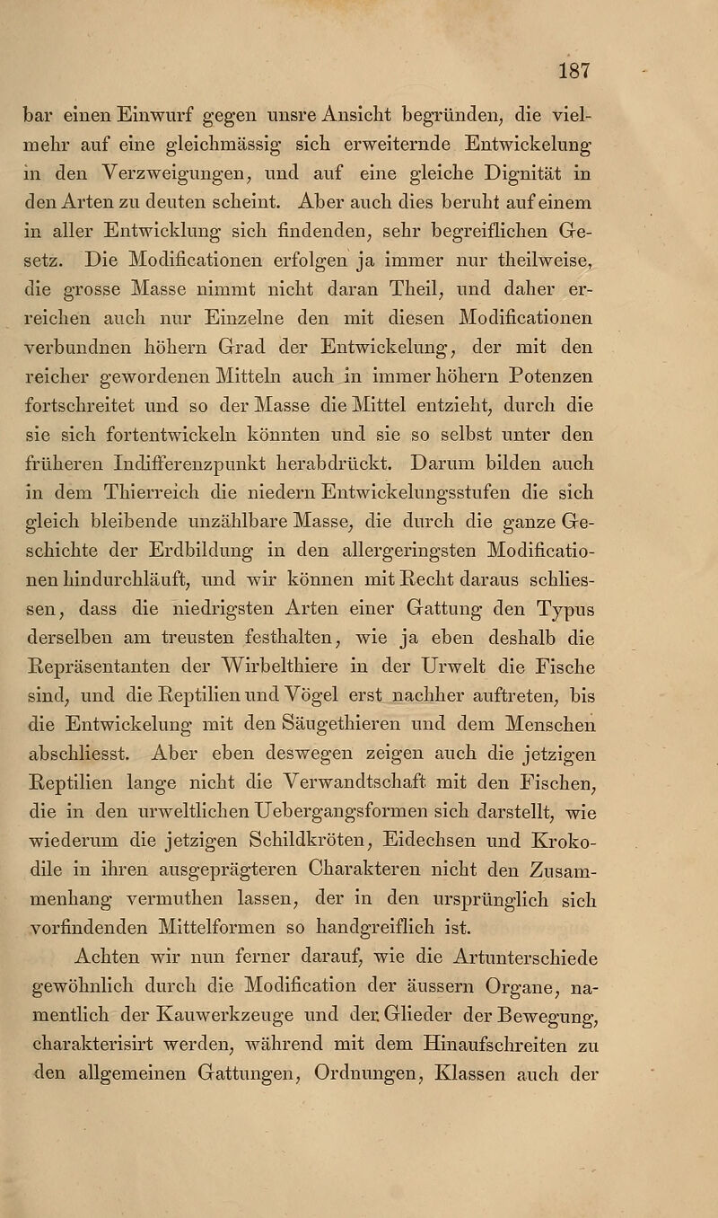 bar einen Einwurf gegen unsre Ansicht begründen, die viel- mehr auf eine gleichmässig sich erweiternde Entwickelung in den Verzweigungen, und auf eine gleiche Dignität in den Arten zu deuten scheint. Aber auch dies beruht auf einem in aller Entwicklung sich findenden, sehr begreiflichen Ge- setz. Die Modificationen erfolgen ja immer nur theilweise, die grosse Masse nimmt nicht daran Theil, und daher er- reichen auch nur Einzelne den mit diesen Modificationen verbundnen höhern Grad der Entwickelung, der mit den reicher gewordenen Mitteln auch in immer höhern Potenzen fortschreitet und so der Masse die Mittel entzieht, durch die sie sich fortentwickeln könnten und sie so selbst unter den früheren Indifferenzpunkt herabdrückt. Darum bilden auch in dem Thierreich die niedern Entwickelungsstufen die sich gleich bleibende unzählbare Masse, die durch die ganze Ge- schichte der Erdbildung in den allergeringsten Modificatio- nen hindurchläuft, und wir können mit Eecht daraus schlies- sen, dass die niedrigsten Arten einer Gattung den Typus derselben am treusten festhalten, wie ja eben deshalb die Repräsentanten der Wirbelthiere in der Urwelt die Fische sind, und die Reptilien und Vögel erst nachher auftreten, bis die Entwickelung mit den Säugethieren und dem Menschen abschliesst. Aber eben deswegen zeigen auch die jetzigen Reptilien lange nicht die Verwandtschaft mit den Fischen, die in den urweltlichen Uebergangsformen sich darstellt, wie wiederum die jetzigen Schildkröten, Eidechsen und Kroko- dile in ihren ausgeprägteren Charakteren nicht den Zusam- menhang vermuthen lassen, der in den ursprünglich sich vorfindenden Mittelformen so handgreiflich ist. Achten wir nun ferner darauf, wie die Artunterschiede gewöhnlich durch die Modification der äussern Organe, na- mentlich der Kauwerkzeuge und der. Glieder der Bewegung, charakterisirt werden, während mit dem Hinaufschreiten zu den allgemeinen Gattungen, Ordnungen, Klassen auch der