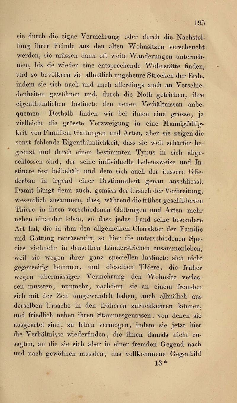 sie durch die eigne Vennehrung- oder durch die Nachstel- hmg ihrer Feinde aus den alten Wohnsitzen verscheucht werden, sie müssen dann oft weite Wanderungen unterneh- men, bis sie wieder eine entsprechende Wohnstätte finden, und so bevölkern sie allmälich ungeheure Strecken der Erde, indem sie sich nach und nach allerdings auch an Verschie- denheiten gewöhnen und, durch die Noth getrieben, ihre eigenthümlichen Instincte den neuen Verhältnissen anbe- quemen. Deshalb finden wir bei ihnen eine grosse, ja vielleicht die grösste Verzweigung in eine Mannigfaltig- keit von Familien, Gattungen und Arten, aber sie zeigen die sonst fehlende Eigenthümlichkeit, dass sie weit schärfer be- grenzt und durch einen bestimmten Typus in sich abge- schlossen sind, der seine individuelle Lebensweise und In- stincte fest beibehält und dem sich auch der äussere Glie- derbau in irgend einer Bestimmtheit genau anschliesst. Damit hängt denn auch, gemäss der Urs ach der Verbreitung, wesentlich zusammen, dass, während die früher geschilderten Thiere in ihren verschiedenen Gattungen und Arten mein- neben einander leben, so dass jedes Land seine besondere Art hat, die in ihm den allgemeinen Charakter der Familie und Gattung repräsentirt, so hier die unterschiedenen Spe- cies vielmehr in denselben Land er strichen zusammenleben, weil sie wegen ihrer ganz specieilen Instincte sich nicht gegenseitig hemmen, und dieselben Thiere, die früher wegen übermässiger Vermehrung den Wohnsitz verlas- sen mussten, nunmehr, nachdem sie an einem fremden sich mit der Zeit umgewandelt haben, auch allmälich aus derselben Ursache in den früheren zurückkehren können, und friedlich neben ihren Stammesgenossen, von denen sie ausgeartet sind, zu leben vermögen, indem sie jetzt hier die Verhältnisse wiederfinden, die ihnen damals nicht zu- sagten, an die sie sich aber in einer fremden Gegend nach und nach gewöhnen mussten, das vollkommene Gegenbild 13*