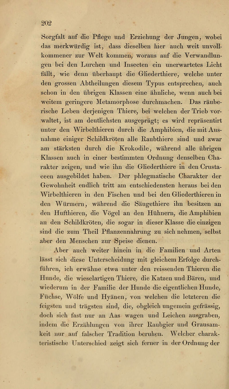 Sorgfalt auf die Pflege und Erziehung der Jungen; wobei das merkwürdig ist, dass dieselben hier auch weit unvoll- kommener zur Welt kommen, woraus auf die Verwandlun- gen bei den Lurchen und Insecten ein unerwartetes Licht fällt, wie denn überhaupt die Gliederthiere, welche unter den grossen Abtheilungen diesem Typus entsprechen, auch schon in den übrigen Klassen eine ähnliche, wenn auch bei weitem geringere Metamorphose durchmachen. Das räube- rische Leben derjenigen Thiere, bei welchen der Trieb vor- waltet, ist am deutlichsten ausgeprägt; es wird repräsentirt unter den Wirbelthieren durch die Amphibien, die mit Aus- nahme einiger Schildkröten alle Raubthiere sind und zwar am stärksten durch die Krokodile, während alle übrigen Klassen auch in einer bestimmten Ordnung denselben Cha- rakter zeigen, und wie ihn die Gliederthiere in den Crusta- ceen ausgebildet haben. Der phlegmatische Charakter der Gewohnheit endlich tritt am entschiedensten heraus bei den Wirbelthieren in den Fischen und bei den Gliederthieren in den Würmern, während die Säugethiere ihn besitzen an den Hufthieren, die Vögel an den Hühnern, die Amphibien an den Schildkröten, die sogar in dieser Klasse die einzigen sind die zum Theil Pflanzennahrung zu sich nehmen, selbst aber den Menschen zur Speise dienen. Aber auch weiter hinein in die Familien und Arten lässt sich diese Unterscheidung mit gleichem Erfolge durch- führen, ich erwähne etwa unter den reissenden Thieren die Hunde, die wieselartigen Thiere, die Katzen und Bären, und wiederum in der Familie der Hunde die eigentlichen Hunde, Füchse, Wölfe und Hyänen, von welchen die letzteren die feigsten und trägsten sind, die, obgleich ungemein gcfrässig, doch sich fast nur an Aas wagen und Leichen ausgraben, indem die Erzählungen von ihrer llaubgier und Grausam- keit nur auf falscher Tradition beruhen. Wclclicr charak- teristische Unterschied zeigt sich ferner in der Ordnung der