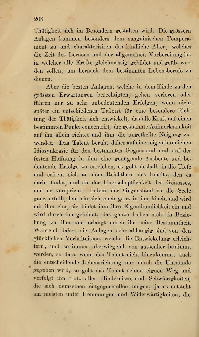 Thätigkeit sich im Besondern gestalten wird. Die grössern Anlagen kommen besonders dem sanguinischen Tempera- ment zu und charakterisiren das kindliche Alter, welches die Zeit des Lernens und der allgemeinen Vorbereitung ist, in welcher alle Kräfte gleichmässig gebildet und geübt wer- den sollen; um hernach dem bestimmten Lebensberufe zu dienen. Aber die besten Anlagen, welche in dem Kinde zu den grössten Erwartungen berechtigten, gehen verloren oder führen nur zu sehr unbedeutenden Erfolgen, wenn nicht später ein entschiedenes Talent für eine besondere Rich- tung der Thätigkeit sich entwickelt, das alle Kraft auf einen bestimmten Punkt concentrirt, die gespannte Aufmerksamkeit auf ihn allein richtet und ihm die ungetheilte Neigung zu- wendet. Das Talent beruht daher auf einer eigenthümlichen Idiosynkrasie für den bestimmten Gegenstand und auf der festen Hoffnung in ihm eine genügende Ausbeute und be- deutende Erfolge zu erreichen, es geht deshalb in die Tiefe und erfreut sich an dem E-eichthum des Inhalts, den es darin findet, und an der Unerschöpflichkeit des Genusses, den er verspricht. Indem der Gegenstand so die Seele ganz erfüllt, lebt sie sich auch ganz in ihn hinein und wird mit ihm eins, sie bildet ihm ihre Eigenthümlichkeit ein und wird durch ihn gebildet, das ganze Leben steht in Bezie- hung zu ihm und erlangt durch ihn seine Bestimmtheit. Während daher die Anlagen sehr abhängig sind von den glücklichen Verhältnissen, welche die Entwickelung erleich- tern, und so immer überwiegend von aussenher bestimmt werden, so dass, wenn das Talent nicht hinzukommt, auch die entscheidende Lebensrichtung nur durch die Umstände gegeben wird, so geht das Talent seinen eignen Weg und verfolgt ihn trotz aller Hindernisse, und Schwierigkeiten, die sich demselben entgegenstellen mögen, ja es entsteht am meisten unter Hemmungen und Widerwärtigkeiten, die