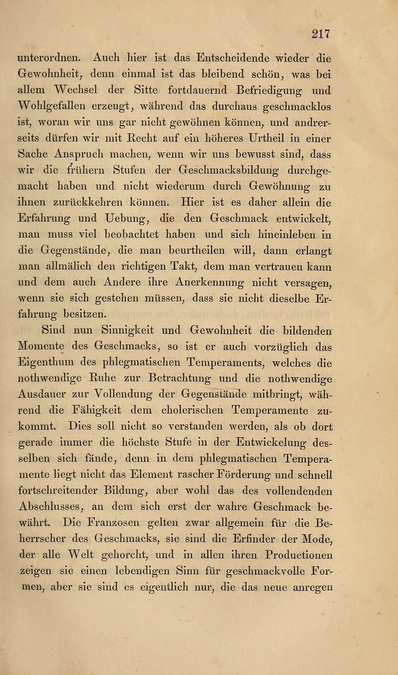 unterordnen. Auch hier ist das Entscheidende wieder die Gewohnheit; denn einmal ist das bleibend schön^ was bei allem Wechsel der Sitte fortdauernd Befriedigung und Wohlgefallen erzeugt, während das durchaus geschmacklos ist; woran wir uns gar nicht gewöhnen können; und andrer- seits dürfen wir mit Recht auf ein höheres Urtheil in einer Sache Anspruch machen; wenn wir uns bewusst sind, dass wir die frühern Stufen der Geschmacksbildung durchge- macht haben und nicht wiederum durch Gewöhnung zu ihnen zurückkehren können. Hier ist es daher allein die Erfahrung und Uebung; die den Geschmack entwickelt; man muss viel beobachtet haben und sich hineinleben in die Gegenstände; die man beurtheilen will, dann erlangt man allmälich den richtigen Takt; dem man vertrauen kann und dem auch Andere ihre Anerkennung nicht versagen, wenn sie sich gestehen müssen; dass sie nicht dieselbe Er- fahrung besitzen. Sind nun Sinnigkeit und Gewohnheit die bildenden Momente des Geschmacks; so ist er auch vorzüglich das Eigenthum des phlegmatischen Temperaments; welches die nothwendige Ruhe zur Betrachtung und die nothwendige Ausdauer zur Vollendung der Gegenstände mitbringt; wäh- rend die Fähigkeit dem cholerischen Temperamente zu- kommt. Dies soll nicht so verstanden werden; als ob dort gerade immer die höchste Stufe in der Entwickelung des- selben sich fände; denn in dem phlegmatischen Tempera- mente liegt nicht das Element rascher Förderung und schnell fortschreitender Bildung; aber wohl das des vollendenden Abschlusses; an dem sich erst der wahre Geschmack be- währt. Die Franzosen gelten zwar allgemein für die Be- herrscher des Geschmacks; sie sind die Erfinder der Mode, der alle Welt gehorcht; und in allen ihren Productionen zeigen sie einen lebendigen Sinn für geschmackvolle For- men, aber sie sind es eigentlich nur; die das neue anregen