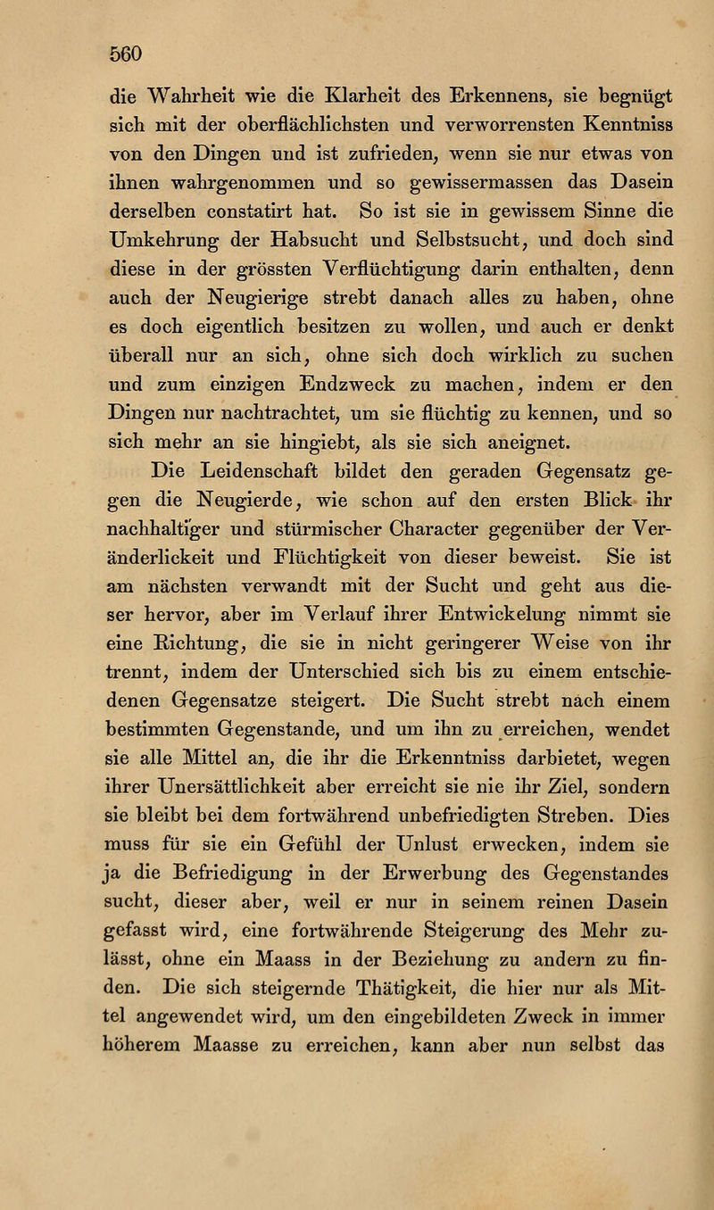 die Wahrheit wie die Klarheit des Erkennens, sie begnügt sich mit der oberflächlichsten und verworrensten Kenntniss von den Dingen und ist zufrieden, wenn sie nur etwas von ihnen wahrgenommen und so gewissermassen das Dasein derselben eonstatirt hat. So ist sie in gewissem Sinne die Umkehrung der Habsucht und Selbstsucht, und doch sind diese in der grössten Verflüchtigung darin enthalten, denn auch der Neugierige strebt danach alles zu haben, ohne es doch eigentlich besitzen zu wollen, und auch er denkt überall nur an sich, ohne sich doch wirklich zu suchen und zum einzigen Endzweck zu machen, indem er den Dingen nur nachtrachtet, um sie flüchtig zu kennen, und so sich mehr an sie hingiebt, als sie sich aneignet. Die Leidenschaft bildet den geraden Gegensatz ge- gen die Neugierde, wie schon auf den ersten Blick ihr nachhaltiger und stürmischer Character gegenüber der Ver- änderlickeit und Flüchtigkeit von dieser beweist. Sie ist am nächsten verwandt mit der Sucht und geht aus die- ser hervor, aber im Verlauf ihrer Entwickelung nimmt sie eine Richtung, die sie in nicht geringerer Weise von ihr trennt, indem der Unterschied sich bis zu einem entschie- denen Gegensatze steigert. Die Sucht strebt nach einem bestimmten Gegenstande, und um ihn zu erreichen, wendet sie alle Mittel an, die ihr die Erkenntniss darbietet, wegen ihrer Unersättlichkeit aber erreicht sie nie ihr Ziel, sondern sie bleibt bei dem fortwährend unbefriedigten Streben. Dies muss für sie ein Gefühl der Unlust erwecken, indem sie ja die Befriedigung in der Erwerbung des Gegenstandes sucht, dieser aber, weil er nur in seinem reinen Dasein gefasst wird, eine fortwährende Steigerung des Mehr zu- lässt, ohne ein Maass in der Beziehung zu andern zu fin- den. Die sich steigernde Thätigkeit, die hier nur als Mit- tel angewendet wird, um den eingebildeten Zweck in immer höherem Maasse zu erreichen, kann aber nun selbst das 1