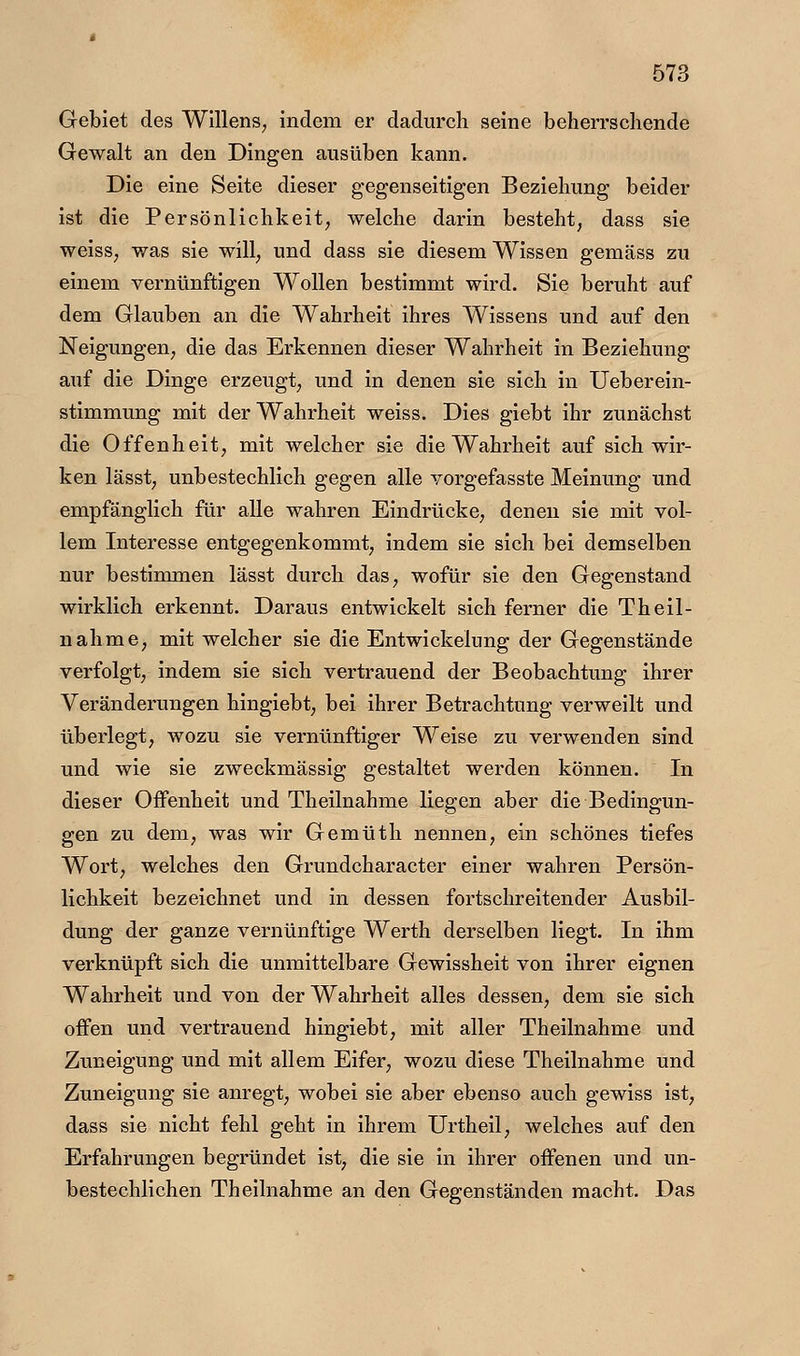 Gebiet des WlllenS; indem er dadurch seine beherrschende Gewalt an den Dingen ausüben kann. Die eine Seite dieser gegenseitigen Beziehung beider ist die Persönlichkeit; welche darin besteht, dass sie weiss, was sie will, und dass sie diesem Wissen gemäss zu einem vernünftigen Wollen bestimmt wird. Sie beruht auf dem Glauben an die Wahrheit ihres Wissens und auf den Neigungen, die das Erkennen dieser Wahrheit in Beziehung auf die Dinge erzeugt, und in denen sie sich in Ueberein- stimmung mit der Wahrheit weiss. Dies giebt ihr zunächst die Offenheit, mit welcher sie die Wahrheit auf sich wir- ken lässt, unbestechlich gegen alle vorgefasste Meinung und empfänglich für alle wahren Eindrücke, denen sie mit vol- lem Interesse entgegenkommt, indem sie sich bei demselben nur bestimmen lässt durch das, wofür sie den Gegenstand wirklich erkennt. Daraus entwickelt sich ferner die Theil- nalime, mit welcher sie die Entwickelung der Gegenstände verfolgt, indem sie sich vertrauend der Beobachtung ihrer Veränderungen hingiebt, bei ihrer Betrachtung verweilt und überlegt, wozu sie vernünftiger Weise zu verwenden sind und wie sie zweckmässig gestaltet werden können. In dieser Offenheit und Theilnahme liegen aber die Bedingun- gen zu dem, was wir Gemüth nennen, ein schönes tiefes Wort, welches den Grundcharacter einer wahren Persön- lichkeit bezeichnet und in dessen fortschreitender Ausbil- dung der ganze vernünftige Werth derselben liegt. In ihm verknüpft sich die unmittelbare Gewissheit von ihrer eignen Wahrheit und von der Wahrheit alles dessen, dem sie sich offen und vertrauend hingiebt, mit aller Theilnahme und Zuneigung und mit allem Eifer, wozu diese Theilnahme und Zuneigung sie anregt, wobei sie aber ebenso auch gewiss ist, dass sie nicht fehl geht in ihrem Urtheil, welches auf den Erfahrungen begründet ist, die sie in ihrer offenen und un- bestechlichen Theilnahme an den Gegenständen macht. Das