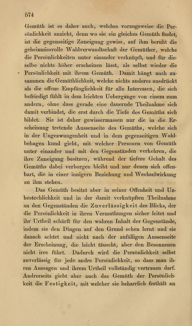 Gemüth ist es daher auch, welches vorzugsweise die Per- sönlichkeit anzieht; denn wo sie ein gleiches Gemüth findet, ist die gegenseitige Zuneigung gewiss, auf ihm beruht die geheimnissvolle Wahlverwandtschaft der Gemüther, welche die Persönlichkeiten unter einander verknüpft, und für die- selbe nichts höher erscheinen lässt, als selbst wieder die Persönlichkeit mit ihrem Gemüth. Damit hängt auch zu- sammen die Gemüthlichkeit, welche nichts anderes ausdrückt als die ojffene Empfänglichkeit für alle Interessen, die sich befriedigt fühlt in dem leichten Uebergange von einem zum andern, ohne dass gerade eine dauernde Theilnahme sich damit verbindet, die erst durch die Tiefe des Gemüths sich bildet. Sie ist daher gewissermassen nur die in die Er- scheinung tretende Aussenseite des Gemüths, welche sich in der Ungezwungenheit und in dem gegenseitigen Wohl- behagen kund giebt, mit welcher Personen von Gemüth unter einander und mit den Gegenständen verkehren, die ihre Zuneigung besitzen, während der tiefere Gehalt des Gemüths dabei verborgen bleibt und nur denen sich offen- bart, die in einer innigem Beziehung und Wechselwirkung zu ihm stehen. Das Gemüth besitzt aber in seiner GiFenheit und Un- bestechlichkeit und in der damit verknüpften Theilnahme an den Gegenständen die Zuverlässigkeit des Blicks, der die Persönlichkeit in ihren Vermuthungen sicher leitet und ihr Urtheil schärft für den wahren Inhalt der Gegenstände, indem sie den Dingen auf den Grund sehen lernt und sie danach achtet und nicht nach der zufälligen Aussenseite der Erscheinung, die leicht täuscht, aber den Besonnenen nicht irre führt. Dadurch wird die Persönlichkeit selbst zuverlässig für jede andre Persönlichkeit, so dass man ih- ren Aussagen und ihrem Urtheil vollständig vertrauen darf. Andrerseits giebt aber auch das Gemüth der Persönlich- keit die Festigkeit, mit welcher sie beharrlich festhält an