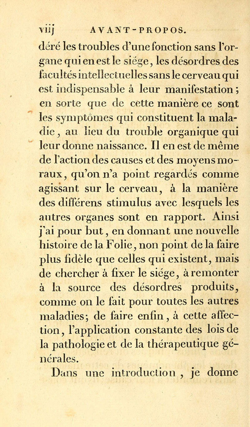 VU] AVANT-PROPOS. déré les troubles d'une fonction sans l'or- gane qui en est le siège, les désordres des facultés intellectuelles sans le cerveau qui est indispensable à leur manifestation ; en sorte que de cette manière ce sont les symptômes qui constituent la mala- die , au lieu du trouble organique qui leur donne naissance. Il en est de même de l'action des causes et des moyens mo- raux , qu'on n'a point regardés comme agissant sur le cerveau, à la manière des différens stimulus avec lesquels les autres organes sont en rapport. Ainsi j'ai pour but, en donnant une nouvelle histoire de la Folie, non point de la faire plus fidèle que celles qui existent, mais de chercher à fixer le siège, à remonter à la source des désordres produits, comme on le fait pour toutes les autres maladies; de faire enfin, à cette affec- tion , l'application constante des lois de la pathologie et de la thérapeutique gé- nérales. Dans une introduction , je donne