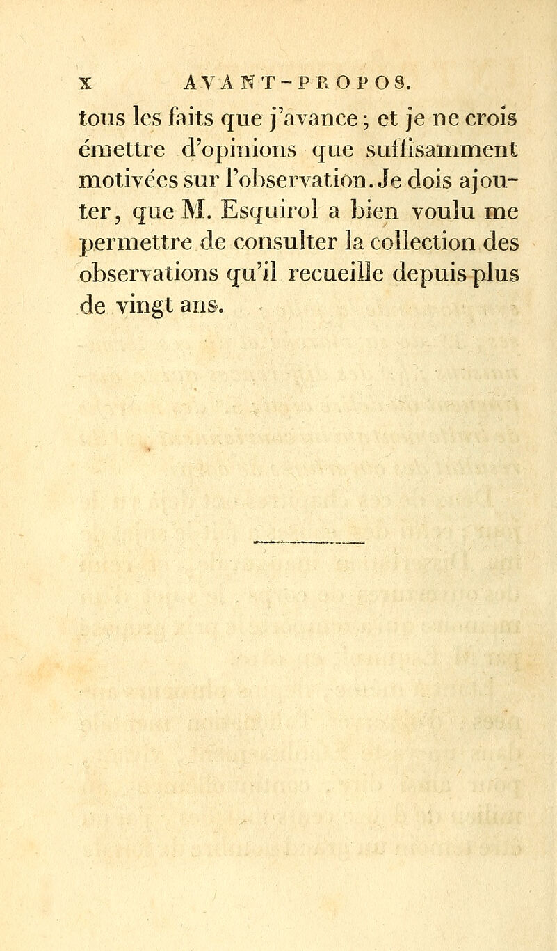 tous les faits que j'avance ; et je ne croîs émettre d'opinions que sulîisamnient motivées sur l'observation. Je dois ajou- ter, que M. Esquirol a bien voulu me permettre de consulter la collection des observations qu'il recueille depuis plus de vingt ans.