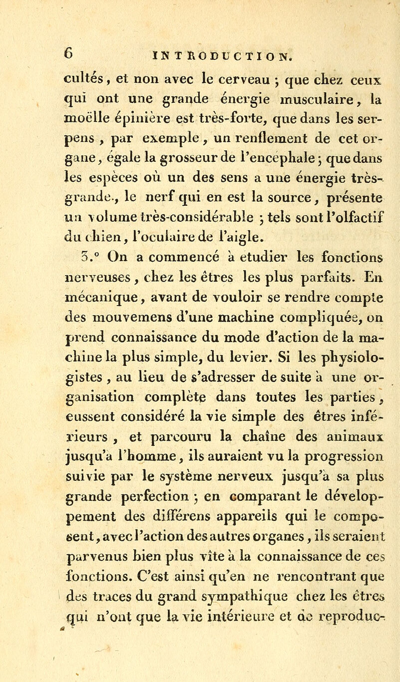 cultes, et non avec le cerveau -, que cliez ceux qui ont une grande énergie musculaire, la moelle épinière est très-forte, que dans les ser- pens , par exemple, un renflement de cet or- gane , égale la grosseur de l'encéphale ; que dans les espèces où un des sens a une énergie très- grande-, le nerf qui en est la source, présente UJi volume très-considérable , tels sont l'olfactif du chien, l'oculaire de l'aigle. 3.° On a commencé à étudier les fonctions nerveuses, chez les êtres les plus parfaits. En m.écanique, avant de vouloir se rendre compte des mouvemens d'une machine compliquée, on prend connaissance du mode d'action de la ma- chine la plus simple, du levier. Si les physiolo- gistes , au lieu de s'adresser de suite k une or- ganisation complète dans toutes les parties, eussent considéré la vie simple des êtres infé- rieurs , et parcouru la chaîne des animaux jusqu'à rbomme, ils auraient vu la progression suivie par le système nerveux jusqu'à sa plus grande perfection j en comparant le dévelop- pement des différens appareils qui le compo- 6ent, avec l'action des autres organes, ils seraient parvenus bien plus vite à la connaissance de ces fonctions. C'est ainsi qu'en ne rencontrant que des traces du grand sympathique chez les étre^ qui n'ont que la vie intérieure et q.o reproduc-