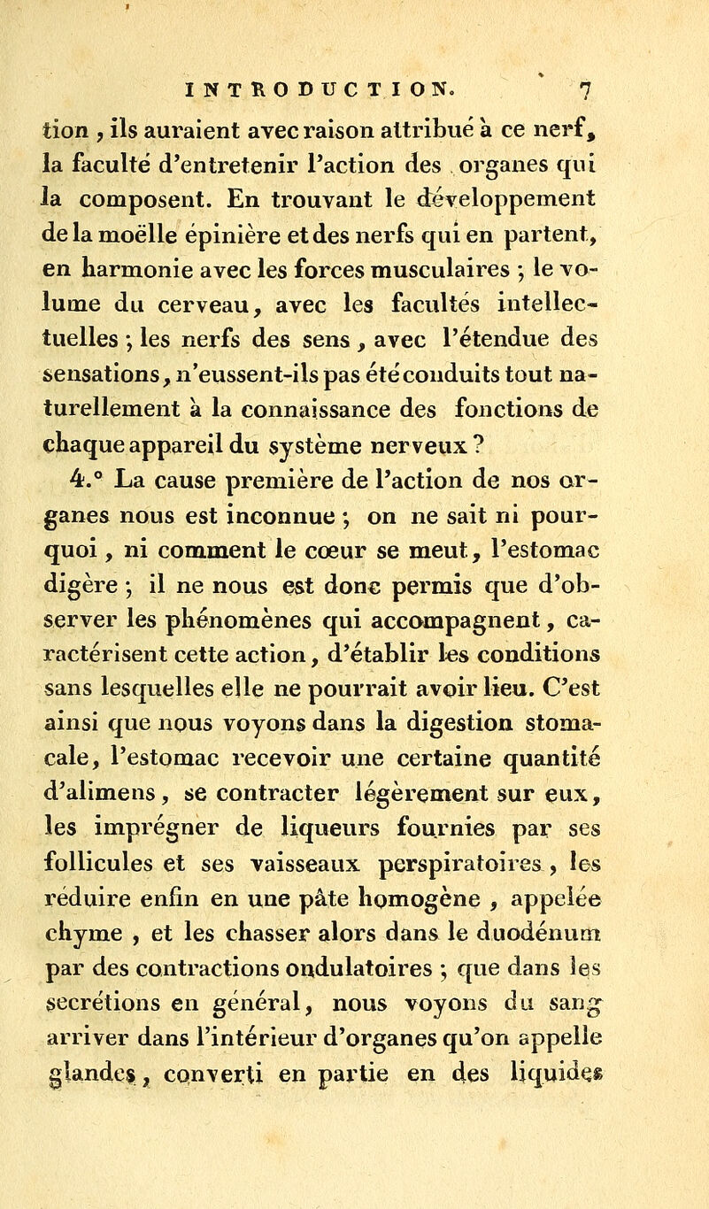 tion , ils auraient avec raison attribué à ce nerf, la faculté d'entretenir l'action des organes qui la composent. En trouvant le développement de la moelle épinière et des nerfs qui en partent, en harmonie avec les forces musculaires ; le vo- lume du cerveau, avec les facultés intellec- tuelles •, les nerfs des sens, avec l'étendue des sensations, n'eussent-ils pas été conduits tout na- turellement à la connaissance des fonctions de chaque appareil du système nerveux ? 4.® La cause première de l'action de nos or- ganes nous est inconnue ; on ne sait ni pour- quoi , ni comment le cœur se meut, l'estomac digère -, il ne nous est donc permis que d'ob- server les phénomènes qui accompagnent, ca- ractérisent cette action, d'établir les conditions sans lesquelles elle ne pourrait avoir lieu. C'est ainsi que nous voyons dans la digestion stoma- cale, l'estomac recevoir une certaine quantité d'alimens, se contracter légèrement sur eux, les imprégner de liqueurs fournies par ses follicules et ses vaisseaux perspiratoires , les réduire enfin en une pâte homogène , appelée chyme , et les chasser alors dans le duodénum par des contractions ondulatoires ; que dans les sécrétions en général, nous voyons du san^ arriver dans l'intérieur d'organes qu'on appelle glandes, converti en partie en des liquidas