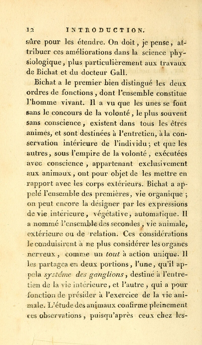 sûre pour les étendre. On doit, je pense, at- tribuer ces améliorations dans la science phy- siologique , plus particulièrement aux travaux de Bicliat et du docteur Gall. Bichat a le premier bien distingué les deux ordres de fonctions , dont l'ensemble constitue l'homme vivant. Il a vu que les unes se font Sans le concours de la volonté, le plus souvent sans conscience, existent dans tous les êtres animés, et sont destinées à Tentretien, à la con- servation intérieure de l'individu -, et que les autres, sous l'empire de la volonté , exécutées avec conscience , appartenant exclusivement aux animaux, ont pour objet de les mettre en rapport avec les corps extérieurs. Bichat a ap- pelé l'ensemble des premières, vie organique ; on peut encore la désigner par les expressions dévie intérieure, végétative, automatique. Il a nommé Fensenible des secondes, vie animale, extérieure ou de relation. Ces considérations le conduisirent à ne plus considérer les organes nerveux, comrae un tout a action unique. 11 les partagea en deux portions, l'une, qu'il ap- pela système des ganglions, destiné à l'entre- tien de la vie intérieure, et l'autre , qui a pour fonction de présider à l'exercice de la vie ani- male. L'étude des animaux confirme pleinement ces observations, puisqu'après ceux chez les-