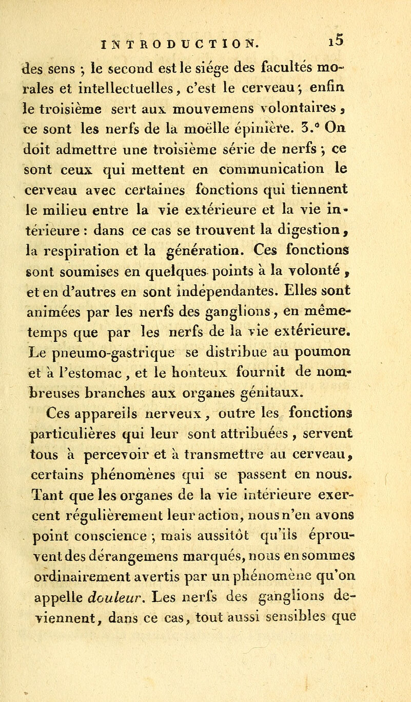 des sens *, le second est le siège des facultés mo- rales et intellectuelles, c'est le cerveau-, enfin, le troisième sert aux mouvemens volontaires , ce sont les nerfs de là moelle épinière. 5. On doit admettre une troisième série de nerfs ', ce sont ceux qui mettent en communication le cerveau avec certaines fonctions qui tiennent le milieu entre la vie extérieure et la vie in- térieure : dans ce cas se trouvent la digestion , la respiration et la génération. Ces fonctions sont soumises en quelques points a la volonté , et en d'autres en sont indépendantes. Elles sont animées par les nerfs des ganglions, en même- temps que par les nerfs de la vie extérieure. Le pneumo-gastrique se distribue au poumon et a l'estomac , et le Konteux fournit de nom- breuses branches aux organes génitaux. Ces appareils nerveux, outre les fonctions particulières qui leur sont attribuées , servent tous à percevoir et à transmettre au cerveau, certains phénomènes qui se passent en nous. Tant que les organes de la vie intérieure exer- cent régulièrement leur action, nous n'en avons point conscience ; mais aussitôt qu'ils éprou- vent des dérangemens marqués, nous en sommes ordinairement avertis par un phénomène qu'on appelle douleur. Les nerfs des ganglions de- viennent, dans ce cas, tout aussi sensibles que