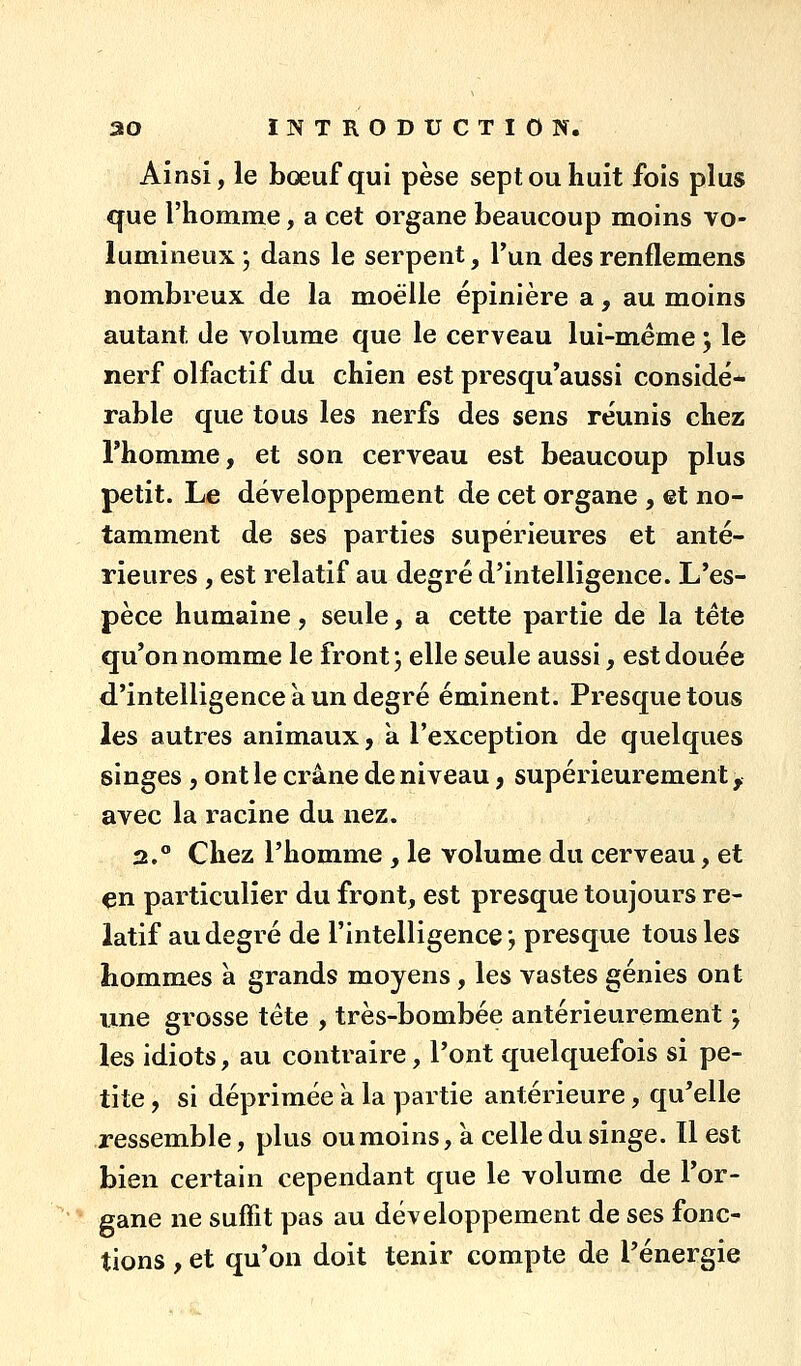 Ainsi, le bœuf qui pèse sept ou huit fois plus que riiomme, a cet organe beaucoup moins vo- lumineux j dans le serpent, Tun des renflemens nombreux de la moelle épinière a, au moins autant de volume que le cerveau lui-m.éme j le nerf olfactif du chien est presqu'aussi considé- rable que tous les nerfs des sens réunis chez l'homme, et son cerveau est beaucoup plus petit. Le développement de cet organe , et no- tamment de ses parties supérieures et anté- rieures , est relatif au degré d'intelligence. L'es- pèce humaine, seule, a cette partie de la tête qu'on nomme le front, elle seule aussi, est douée d'intelligence a un degré éminent. Presque tous les autres animaux, à l'exception de quelques singes, ont le crâne de niveau, supérieurement, avec la racine du nez. 2.° Chez l'homme , le volume du cerveau, et çn particulier du front, est presque toujours re- latif au degré de l'intelligence; presque tous les hommes à grands moyens , les vastes génies ont une grosse tête , très-bombée antérieurement ; les idiots, au contraire, l'ont quelquefois si pe- tite , si déprimée a la partie antérieure, qu'elle ressemble, plus oumoins, à celle du singe. Il est bien certain cependant que le volume de l'or- gane ne suffit pas au développement de ses fonc- tions , et qu'on doit tenir compte de l'énergie