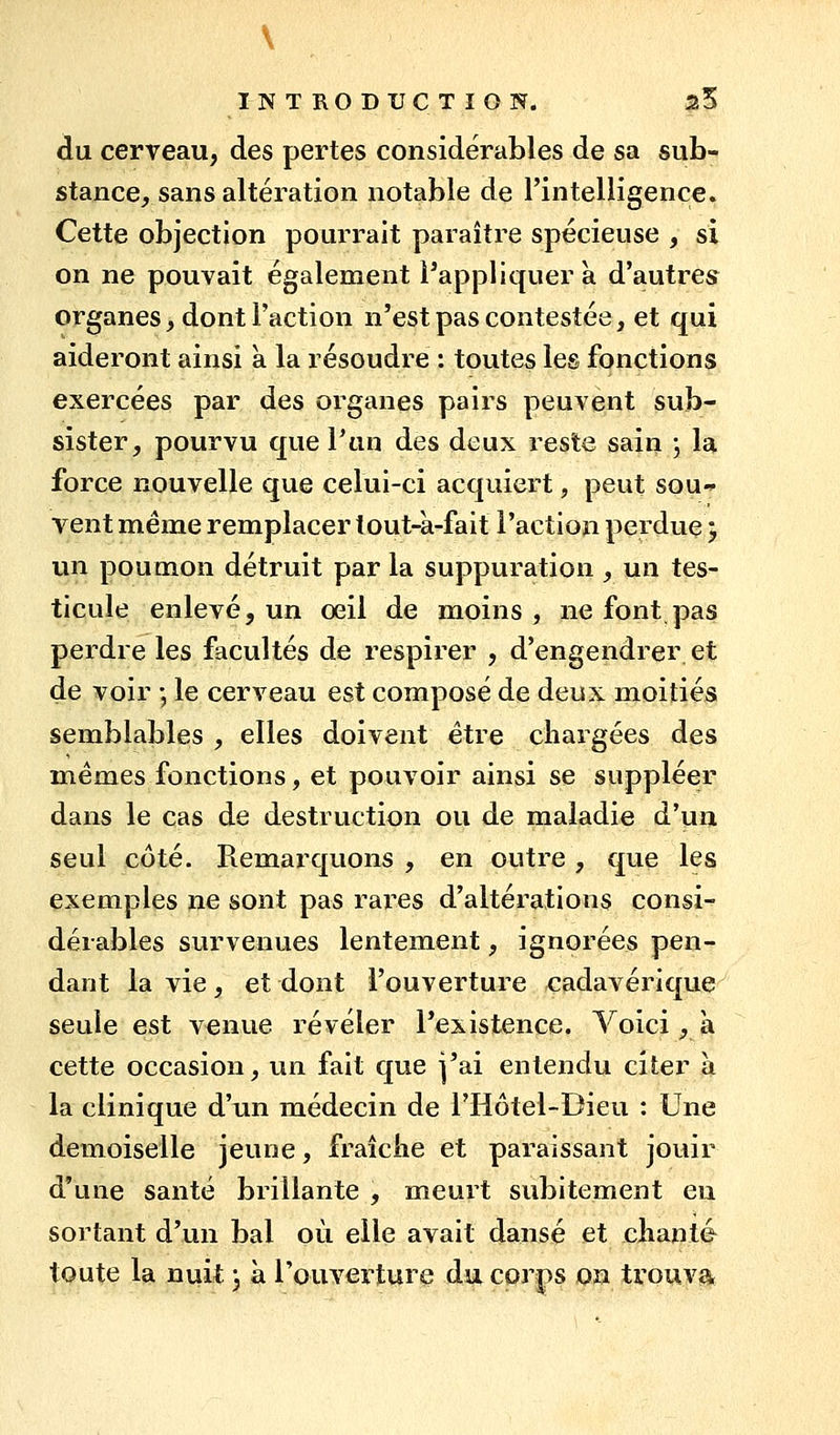 \ INTRODUCTION. 25 du cerveau, des pertes considérables de sa sub- stance, sans altération notable de l'intelligence. Cette objection pourrait paraître spécieuse , si on ne pouvait également l'appliquer a d'autres^ organes, dont l'action n'est pas contestée, et qui aideront ainsi k la résoudre : toutes les fonctions exercées par des organes pairs peuvent sub- sister, pourvu que l'an des deux reste sain ; la force nouvelle que celui-ci acquiert, peut sou-s- vent même remplacer lout-a-fait l'action perdue y un poumon détruit par la suppuration _, un tes- ticule enlevé, un oeil de moins, ne font pas perdre les facultés de respirer , d'engendrer et de voir -, le cerveau est composé de deux moitiés semblables , elles doivent être chargées des mêmes fonctions, et pouvoir ainsi se suppléer dans le cas de destruction ou de maladie d'un seul côté. Remarquons , en outre, que les exemples ne sont pas raï*es d'altérations consi- dérables survenues lentement, ignorées pen- dant la vie, et dont l'ouverture cadavérique seule est venue révéler l'existence. Voici, à cette occasion, un fait que j'ai entendu citer à la clinique d'iui médecin de l'Hôtel-Dieu : Une demoiselle jeune, fraîche et paraissant jouir d'une santé brillante , meurt subitement en sortant d'un bal où elle avait dansé et chante toute la nuit ^ à rouverture du. corps on trouva