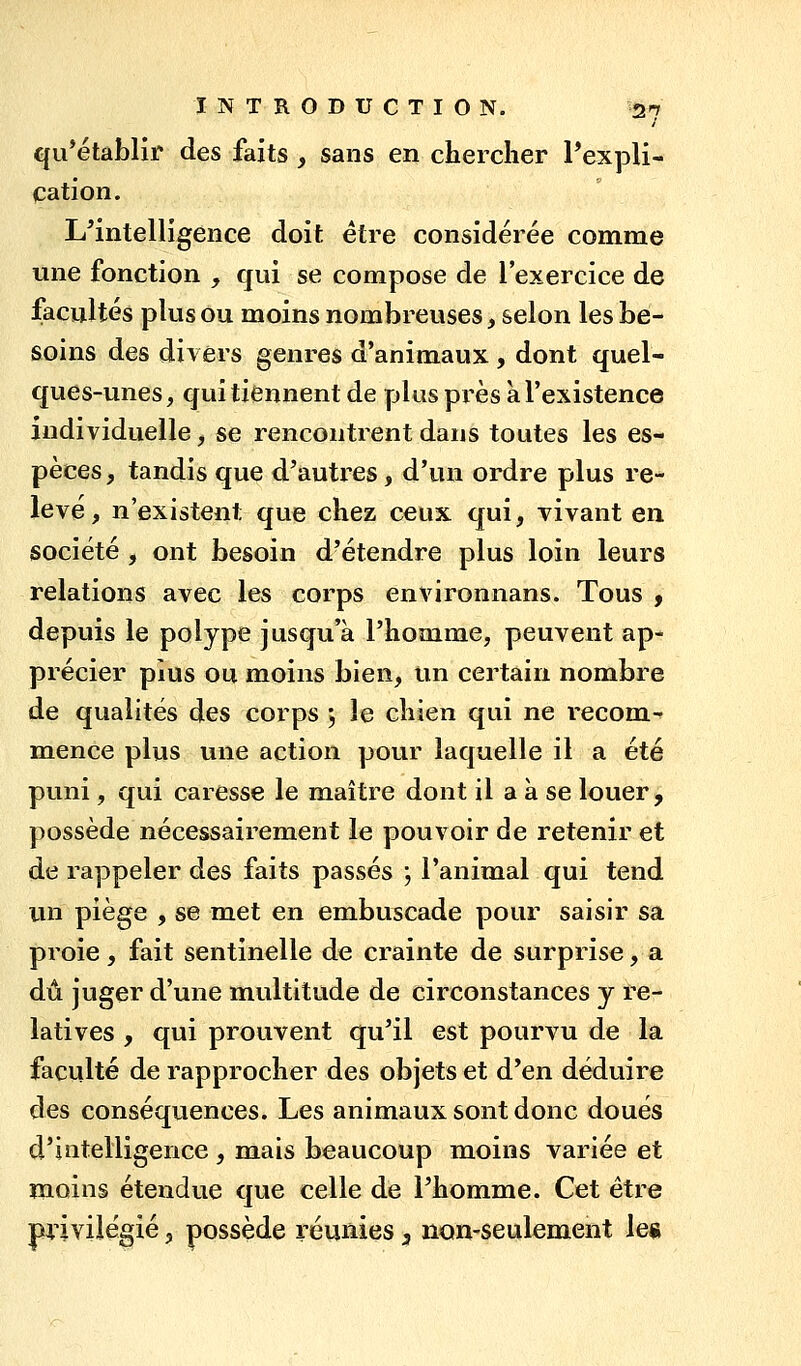 qii*élablir des faits , sans en chercher PexpH- cation. L^intelligence doit être considérée comme une fonction , qui se compose de l'exercice de facultés plus ou moins nombreuses, selon les be- soins des divers genres d'animaux , dont quel- ques-unes, qui tiennent de plus pi'ès à l'existence individuelle, se rencontrent dans toutes les es- pèces, tandis que d'autres, d'un ordre plus re- levé, n'existent que chez ceux qui, vivant en société , ont besoin d'étendre plus loin leurs relations avec les corps environnans. Tous , depuis le polype jusqu'à l'homme, peuvent ap- précier plus ou moins bien, un certain nombre de qualités des corps j le chien qui ne recom-^ mence plus une action pour laquelle il a été puni, qui caresse le maître dont il a à se louer, possède nécessairement le pouvoir de retenir et de rappeler des faits passés ; l'animal qui tend un piège , se met en embuscade pour saisir sa proie, fait sentinelle de crainte de surprise, a dû juger d'une multitude de circonstances y re-^ latives , qui prouvent qu'il est pourvu de la faculté de rapprocher des objets et d'en déduire des conséquences. Les animaux sont donc doués d'intelligence , mais beaucoup moins variée et moins étendue que celle de l'homme. Cet être privilégié 3 possède réunies 3 non-seulement le«