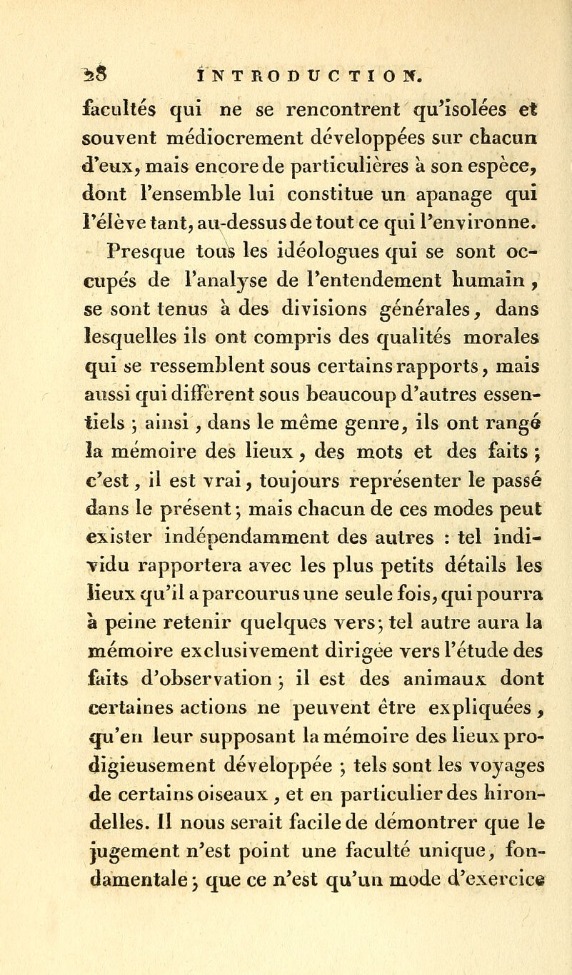 facultés qui ne se rencontrent qu'isolées et souvent médiocrement développées sur chacun d*eux, mais encore de particulières k son espèce, dont l'ensemble lui constitue un apanage qui rélève tant, au-dessus de tout ce qui l'environne. Presque touS les idéologues qui se sont oc- cupés de l'analyse de l'entendement humain , se sont tenus à des divisions générales, dans lesquelles ils ont compris des qualités morales qui se ressemblent sous certains rapports, mais aussi qui diffèrent sous beaucoup d'autres essen- tiels \ ainsi , dans le même genre, ils ont rangé la mémoire des lieux, des mots et des faits ; c'est, il est vrai, toujours représenter le passé dans le présent ; mais chacun de ces modes peut exister indépendamment des autres : tel indi- vidu rapportera avec les plus petits détails les lieux qu'il a parcourus une seule fois, qui pourra à peine retenir quelques vers j tel autre aura la mémoire exclusivement dirigée vers l'étude des faits d'observation ; il est des animaux dont certaines actions ne peuvent être expliquées , qu'en leur supposant la mémoire des lieux pro- digieusement développée ; tels sont les voyages de certains oiseaux , et en particulier des hiron- delles. Il nous serait facile de démontrer que le jugement n'est point une faculté unique, fon- damentale -y que ce n'est qu'un mode d'exercice