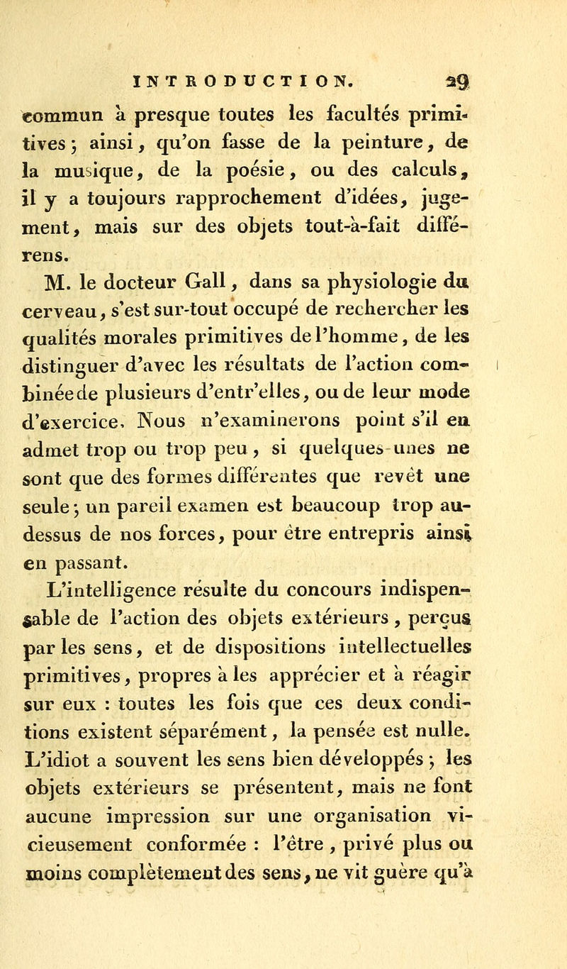 commun a presque toutes les facultés primi- tives ; ainsi, qu'on fasse de la peinture, de la musique, de la poésie, ou des calculs, il y a toujours rapprochement d'idées, juge- ment, mais sur des objets tout-à-fait difFé- rens. M. le docteur Gall, dans sa physiologie da cerveau, s'est sur-tout occupé de rechercher les qualités morales primitives de l'homme, de les distinguer d'avec les résultats de l'action com- binée de plusieurs d'entr'elles, ou de leur mode d'exercice. Nous n'examinerons point s'il en admet trop ou trop peu, si quelques unes ne sont que des formes différentes que revêt une seule y un pareil examen est beaucoup trop au- dessus de nos forces, pour être entrepris ainsi en passant. L'intelligence résulte du concours indispen- sable de l'action des objets extérieurs , perçus parles sens, et de dispositions intellectuelles primitives, propres aies apprécier et à réagir sur eux : toutes les fois que ces deux condi- tions existent séparément, la pensée est nulle. L'idiot a souvent les sens bien développés ', les objets extérieurs se présentent, mais ne font aucune impression sur une organisation vi- cieusement conformée : l'être , privé plus ou moins complètement des sens, ne vit guère qu'à