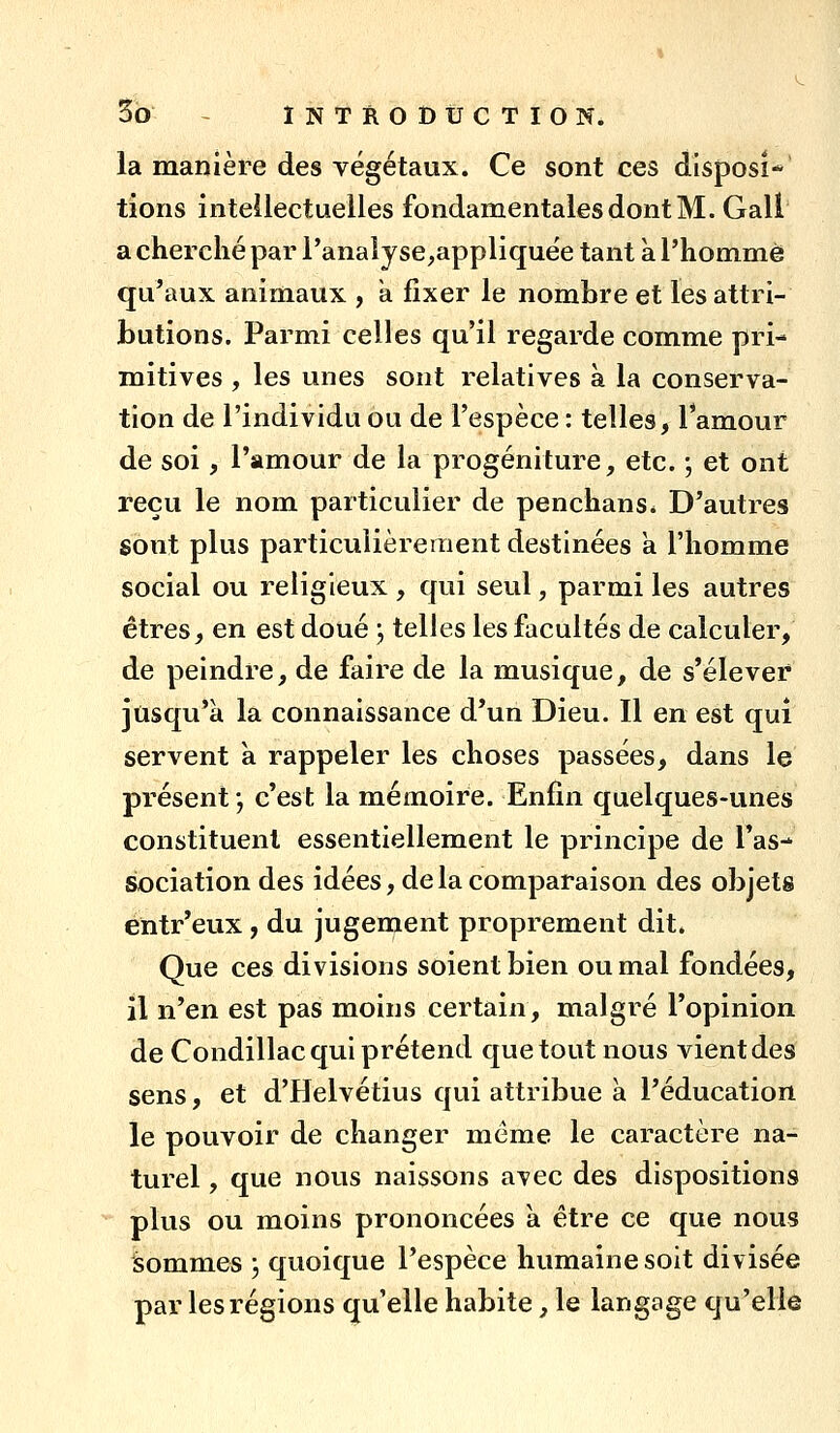 la manière des végétaux. Ce sont ces disposî**' lions inteilectuelles fondamentales dont M. Gall a cherché par l'analyse^appliquée tant à l'homme qu'aux animaux , a fixer le nombre et les attri- butions. Parmi celles qu'il regarde comme pri- mitives , les unes sont relatives à la conserva- tion de l'individu ou de l'espèce : telles, Tamour de soi, l'amour de la progéniture, etc. -, et ont reçu le nom particulier de penchans* D'autres sont plus particulièrement destinées a l'homme social ou religieux , qui seul, parmi les autres êtres, en est doué j telles les facultés de calculer, de peindre, de faire de la musique, de s'élever jusqu'à la connaissance d'un Dieu. Il en est qui servent à rappeler les choses passées, dans le présent ; c'est la mémoire. Enfin quelques-unes constituent essentiellement le principe de l'as- sociation des idées, de la comparaison des objets entr'eux, du jugement proprement dit. Que ces divisions soient bien ou mal fondées, il n'en est pas moins certain, malgré l'opinion de Condillac qui prétend que tout nous vient des sens, et d'Helvétius qui attribue à l'éducation le pouvoir de changer même le caractère na- turel , que nous naissons avec des dispositions plus ou moins prononcées a être ce que nous sommes , quoique l'espèce humaine soit divisée par les régions qu'elle habite, le langage qu'elle