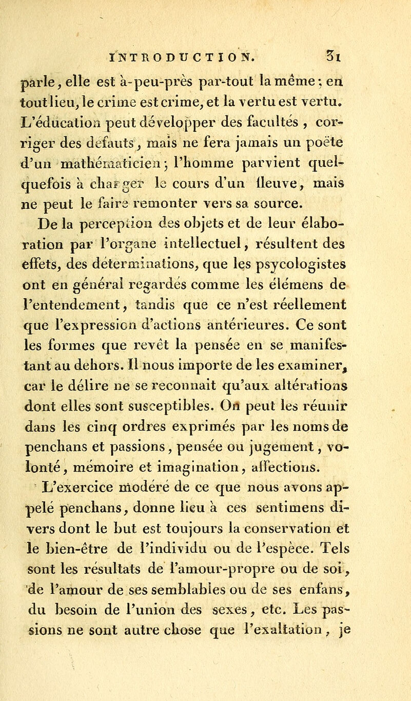 parle, elle est à-peu-près par-tout la même; en tout lieu, le crime est crime, et la vertu est vertu. L'éducation peut développer des facultés , cor- riger des défauts, mais ne fera jamais un poëte d'un matliéiaaticien 3 l'homme parvient quel- (|uefois à charger le cours d'un lleuve, mais ne peut le faire remonter vers sa source. De la percepdon des objets et de leur élabo- ration par l'organe intellectuel, résultent des effets, des déterminations, que les psycologistes ont en générai regardés comme les élémens de l'entendement, tandis que ce n'est réellement que l'expression d'actions antérieures. Ce sont les formes que revêt la pensée en se manifes- tant au dehors. Il nous importe de les examiner, car le délire ne se reconnait qu'aux altérations dont elles sont susceptibles. On peut les réunir dans les cinq ordres exprimés par les noms de penchans et passions, pensée ou jugement, vo- lonté, mémoire et imagination, aifections. L'exercice modéré de ce que nous avons ap- pelé penchans, donne lieu a ces sentimens di- vers dont le but est toujours la conservation et le bien-être de l'individu ou de l'espèce. Tels sont les résultats de l'amour-propre ou de soi, de l'amour de ses semblables ou de ses enfans, du besoin de l'union des sexes, etc. Les pas- sions ne sont autre chose que l'exaltation, je