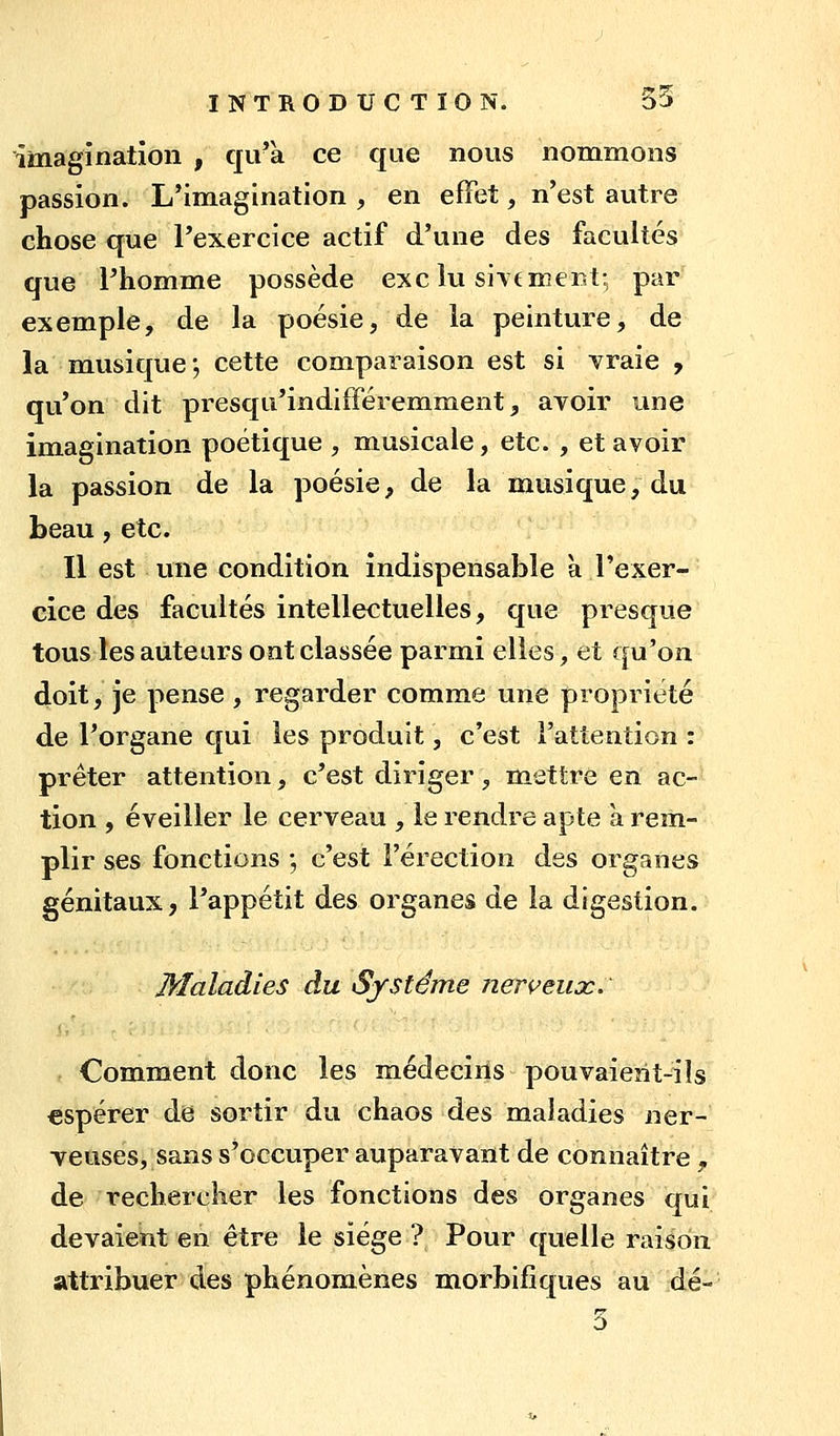 imagination , qu'à ce que nous nommons passion. L'imagination , en efFet, n'est autre chose que l'exercice actif d'une des facultés que l'homme possède exe lu sîtc rnei^t; par exemple, de la poésie, de la peinture, de la musique; cette comparaison est si vraie , qu'on dit presqu'indifféremment^ avoir une imagination poétique , musicale, etc. , et avoir la passion de la poésie, de la musique, du beau, etc. Il est une condition indispensable a l'exer- cice des facultés intellectuelles, que presque tous les auteurs ont classée parmi elles, et qu'on doit, je pense , regarder comme une propriété de l'organe qui les produit, c'est l'attention : prêter attention, c'est diriger, mettre en ac- tion , éveiller le cerveau , le rendre apte à rem- plir ses fonctions -, c'est l'érection des organes génitaux, l'appétit des organes de la digestion. Maladies du Système nerveux. Comment donc les médecîils pouvaient-ils espérer de sortir du chaos des maladies ner- veuses, sans s'occuper auparavant de connaître ^ de rechercher les fonctions des organes qui devaient eii être le siège ? Pour quelle raison attribuer des phénomènes morbifîques au dé-