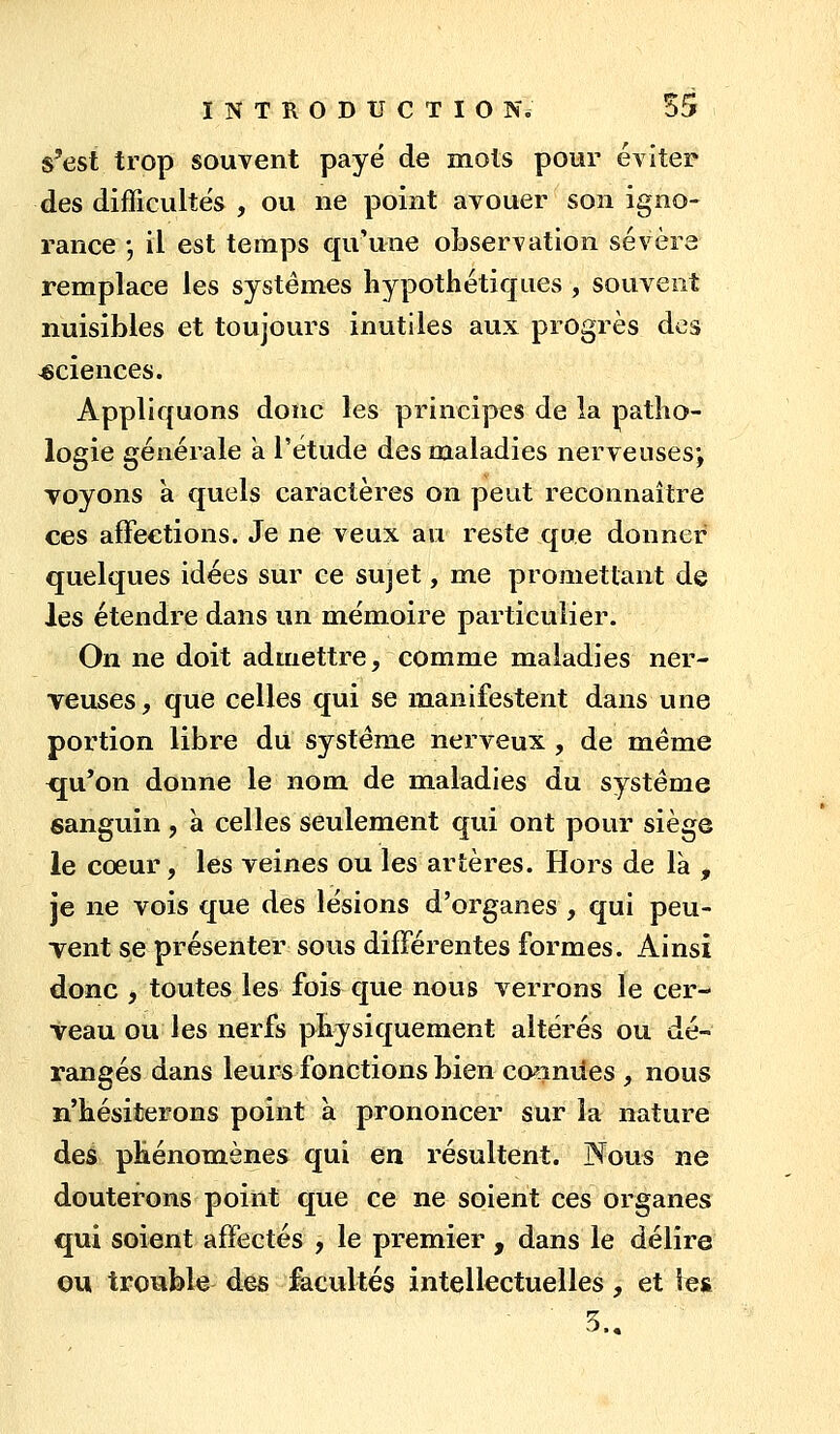 s'est trop souvent payé de mots pour éviter des difficultés , ou ne point avouer son igno- rance ; il est temps qu'une observation sévère remplace les systèmes hypothétiques , souvent nuisibles et toujours inutiles aux progrès des sciences. Appliquons donc les principes de la patho- logie générale a l'étude des maladies nerveuses*, voyons à quels caractères on peut reconnaître ces affections. Je ne veux au reste que donner quelques idées sur ce sujet, me promettant de les étendre dans un mémoire particulier. On ne doit admettre, comme maladies ner- veuses , que celles qui se manifestent dans une portion libre du système nerveux , de même <ju'on donne le nom de maladies du système sanguin, h celles seulement qui ont pour siège le cœur, les veines ou les artères. Hors de là , je ne vois que des lésions d'organes , qui peu- Tent se présenter sous différentes formes. Ainsi donc , toutes les fois que nous verrons le cer- veau ou les nerfs physiquement altérés ou dé- rangés dans leurs fonctions bien ca^iniies , nous n'hésiterons point a prononcer sur la nature des phénomènes qui en résultent. Nous ne douterons point que ce ne soient ces organes qui soient affectés , le premier , dans le délire ©u trouble des facultés intellectuelles, et les 3..