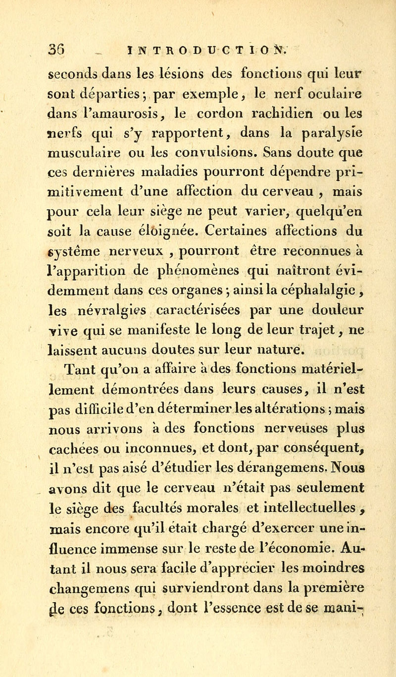 seconds dans les lésions des fonctions qui leur sont départies; par exemple, le nerf oculaire dans l'amaurosis, le cordon rachidien ou les îierfs qui s'y rapportent, dans la paralysie musculaire ou les convailsions. Sans doute que ces dernières maladies pourront dépendre pri- mitivement d'une affection du cerveau , mais pour cela leur siège ne peut varier, quelqu'en soit la cause éloignée. Certaines affections du eystéme nerveux , pourront être reconnues à l'apparition de pliénomènes qui naîtront évi- demment dans ces organes •, ainsi la céphalalgie , les névralgies caractérisées par une douleur Yive qui se manifeste le long de leur trajet, ne laissent aucuns doutes sur leur nature. Tant qu'on a affaire à des fonctions matériel- lement démontrées dans leurs causes, il n*est pas difficile d'en déterminer les altérations ; mais nous arrivons a des fonctions nerveuses plus cachées ou inconnues, et dont, par conséquent, il n'est pas aisé d'étudier les dérangemens. Nous avons dit que le cerveau n'était pas seulement le siège des facultés morales et intellectuelles , mais encore qu'il était chargé d'exercer une in- fluence immense sur le reste de l'économie. Au- tant il nous sera facile d'apprécier les moindres changemens qui surviendront dans la première ^e ces fonctions ; dont l'essence est de se mani-