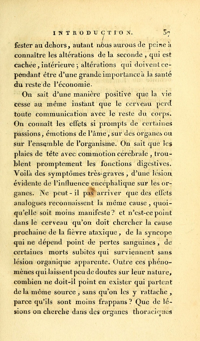 fester au dehors, autant nbus aurons de peine à connaître les altérations de la seconde , qui est cachée, intérieure j altérations qui doivent ce- pendant être d'une grande importance à la santé du reste de l'économie. On sait d'une manière positive que la vie cesse au même instant que le cerveau perd toute communication avec le reste du corps. On connaît les effets, si prompts de certaines passions, émotions de l'âme, sur des organes ou sur l'ensqmble de l'organisme. On sait que les plaies de tête avec commotion cérébrale , trou- blent promptement les fonctions digestives. Voilà des symptômes très-graves , d'une îésioiJi évidente de l'influence encéphalique sur les or- ganes. Ne peut - il pas arriver que des effets analogues reconnaissent la même cause, quoi- qu'elle soit moins manifeste? et n'est-ce point dans le cerveau qu'on doit chercher la cause prochaine de la fièvre ataxique, de la syncope qui ne dépend point de pertes sanguines, de certaines morts subites qui surviennent sans lésion organique apparente. Outre ces phéno- mènes qui laissent peu de doutes sur leur nature, combien ne doit-il point en exister qui partent de la même source , sans qu*on les y rattache , parce qu'ils sont moins frappans ? Que de lé- sions on cherche dans des ori^anes thoraciottes