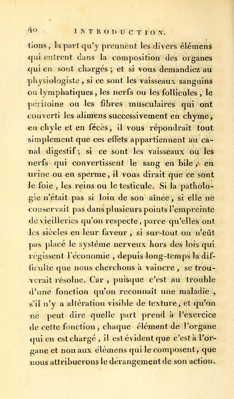 tioiis, la part qu'y prennent les divers élémens qui entrent dans la composition des organes qui en sont chargés -, et si vous demandiez au pli3'^siologiste , si ce sont les vaisseaux sanguins ou iympkatiques, les nerfs ou les follicules , le péritoine ou les fibres musculaires qui ont converti les alimens successivement en chyme, en chyle et en fécès, il vous répondrait tout simplement que ces effets appartiennent au ca- nal digestif-, si ce sont les vaisseaux ou les nerfs qui convertissent le sang en bile, en nrine ou en sperme, il vous dirait que ce sont le foie , les reins ou le testicule. Si la patholo- gie n'était pas si loin de son aînée , si elle ne conservait pas dans plusieurs points l'empreinte de vieilleries qu'on respecte, parce qu'elles ont les siècles en leur faveur, si sur-tout on n'eût pas placé le système nerveux hors des lois qui régissent l'économie , depuis long-temps la dif- iirulîe que nous cherchons à vaincre , se trou- verait résolue. Car , puisque c^'est au trouble d'une fonction qu'on reconnaît une maladie , s'il n'y a altération visible de texture, et qu'on ne peut dire quelle part prend à l'exercice de cette fonction, chaque élément de l'organe qui en est chargé , il est évident que c'est à l'or- £:;ane et non aux élémens qui le composent, que nous attribuerons le dérangement de son action.,