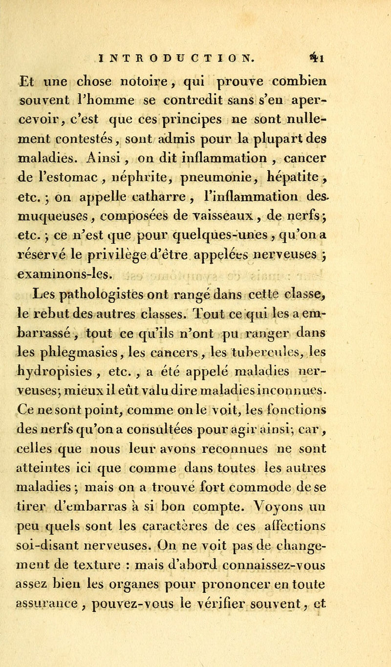 Et une chose notoire, qui prouve combien souvent Phomme se contredit sans s'en aper- cevoir, c*est que ces principes ne sont nulle- ment contestés, sont admis pour la plupart des maladies. Ainsi, on dit inflammation , cancer de l'estomac, néphrite, pneumonie, hépatite, etc. j on appelle catharre , l'inflammation des- muqueuses , composées de vaisseaux, de nerfs j etc. y ce n^est que pour quelques-unes , qu'on a réservé le privilège d'être appelées nerveuses 3 examinons-les. Les pathologistes ont rangé dans cette classe, le rebut des autres classes. Tout ce qui les a em- barrassé , tout ce qu'ils n'ont pu ranger dans les phlegmasies, les cancers, les tubercules, les hydropisies , etc. , a été appelé maladies ner- veuses; mieux il eût valu dire maladies inconnues. Ce ne sont point, comme on le voit, les fonctions des nerfs qu'on a consultées pour agir ainsi-, car, celles que nous leur avons reconnues ne sont atteintes ici que comme dans toutes les autres maladies ; mais on a trouvé fort commode de se tirer d'embarras à si bon compte. Voyons un peu quels sont les caractères de ces aifections soi-disant nerveuses. On ne voit pas de change- ment de texture : mais d'abord connaissez-vous assez bien les organes pour prononcer en toute assurance, pouvez-vous le vérifier souvent, et