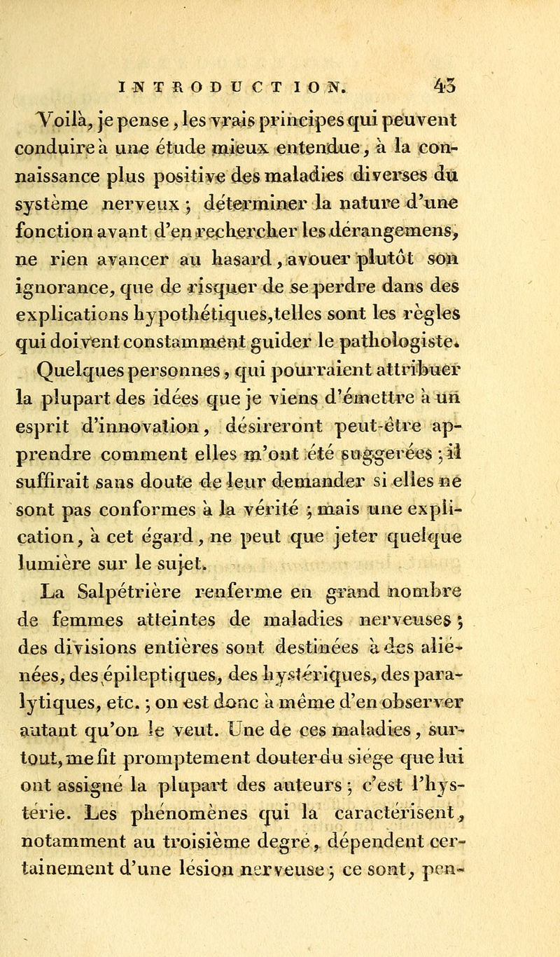 Yoilà, je pense, les vrais principes qui peuvent conduire a un« étude naieux entendue, à la con- naissance plus positive des maladies diverses du système nerveux; déterminer la nature d'une fonction avant d'en rechercKer lesdérangemens, ne rien avancer au hasard, avouer plutôt soii ignorance, que de risquer de se perdre dans des explications liypotliétiques,telles sont les règles qui doivent constamment guider le patliologiste* Quelques personnes, qui pourraient attribuer la plupart des idées que je viens d'émettre a uri esprit d'innovation, désireront peut-être ap- prendre comment elles m'ont été gug^erées ;il suffirait sans doute ée leur demander si elles ne sont pas conformes a la vérité ; mais une expli- cation, à cet égard, ne peut que jeter quelque lumière sur le suj-et. La Salpétrière renferme en grand nombre de femmes atteintes de maladies nerveuses ; des divisions entières sont destinées à des alié* nées, des épileptiques, des liy.stériques, des para- lytiques, etc. , on est donc a même d'en observer autant qu'on îe veut. Une de ces maladies, sur- tout, me fit promptement dauteruu siège que lui ont assigné la plupart des auteurs ; c'est l'hys- térie. Les phénomènes qui la caractérisent, notamment au troisième degré, dépendent cer- tainement d'une lésion nerveuse} ce soat^ pen«