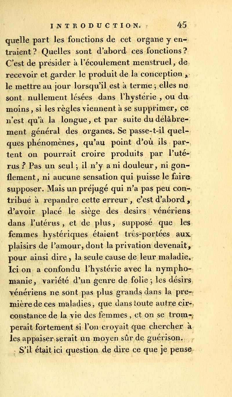 quelle part les fonctions de cet organe y en- traient ? Quelles sont d'abord ces fonctions ? C'est de présider à l'écoulement menstruel, de» recevoir et garder le produit de la conception ,. le mettre au jour lorsqu'il est à terme j elles ne sont nullement lésées dans l'hystérie , ou du moins, si les règles viennent à se supprimer, ce n'est qu'à la longue, et par suite du délabre- ment général des organes. Se passe-t-il quel- ques phénomènes, qu'au point d'où ils par- tent on pourrait croire produits par l'uté- rus f Pas un seul ', il n'y a ni douleur, ni gon- flement, ni aucune sensation qui puisse le faire supposer. Mais un préjugé qui n'a pas peu con- tribué à répandre cette erreur, c'est d'abord , d'avoir placé le siège des désirs vénériens dans l'utérus , et de plus, supposé que les femmes hystériques étaient très-portées aux plaisirs de l'amour, dont la privation devenait, pour ainsi dire, la seule cause de leur maladie. Ici on a confondu l'hystérie avec la nympho- manie, variété d'un genre de folie ; les désirs vénériens ne sont pas plus grands dans la pre-^ mièredeces maladies, que dans toute autre cir-, constance de la vie des femmes , et on se trom-, perait fortement si l'on croyait que chercher à les appaiser serait un moyen sûr de guérison. r S'il était ici question de dire ce que je pense