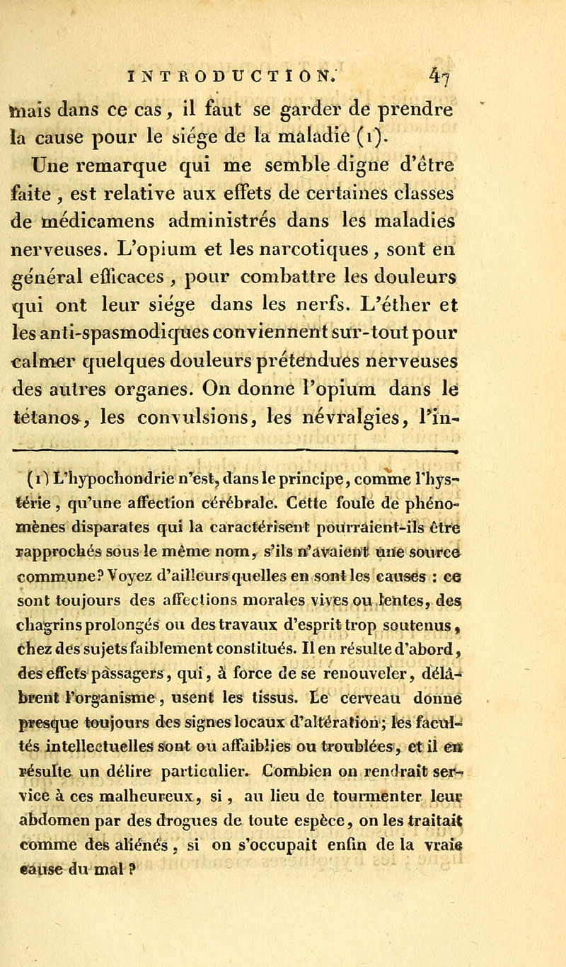 hiais dans ce cas, il faut se garder de prendre la cause pour le siège de la maladie (i). Une remarque qui me semble digne d'être faite , est relative aux effets de certaines classes de médicamens administrés dans les maladies nerveuses. L'opium et les narcotiques , sont en général eflicaces , pour combattre les douleurs qui ont leur siège dans les nerfs. L'étlier et les anti-spasmodiques conviennent sur-tout pour 'Calm<er quelques douleurs prétendues nerveuses des autres organes. On donne l'opium dans lé tétanos^, les convulsions, les névralgies, l'in- (1) L'hypochondrie n^est, dans le principe, comme Thys- lérie, qu'une affection cérébrale. Cette foulé de phéno- mènes disparates qui la caractérisent pourraient-ils être rapprochés sous le même nom, s'ils n'avaient ùiïe source commune? Voyez d'ailleursquelles en sont les causes : e© sont toujours des affections morales vives ou,Rentes, des; chagrins prolongés ou des travaux d'esprit trop soutenus, chez des sujets faibiement constitués. Il en résulte d'abord, deseffets^passagers, qui, à force de se renouveler, delà-» brent l'organisme 5 usent les tissus, te cerveau donne presque toujours des signes locaux d'aîtératiori ; ïêsfactti-' tés intellectuelles Sont ou affaiblies ou troublées, et il êJÊ ïésuïte un délire particulier. Combien on rendrait ser-? vice à ces naalheureux, si, au lieu de tourmenter leue abdomen par des drogues de toute espèce, on les traitait comme des aliénés , si on s'occupait enfin de la vraie eâuse du mal ?