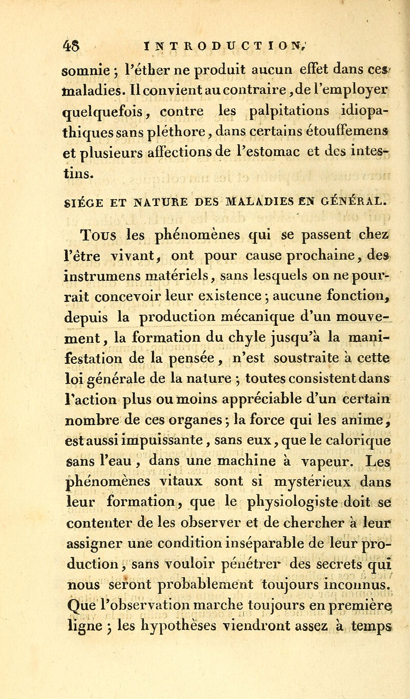 somnie j Pétber ne produit aucun effet dans ces- tnaladies. Il convient au contraire ,de l'employer quelquefois, contre les palpitations idiopa- thiques sans pléthore, dans certains étouffemens et plusieurs affections de Pestomac et des intes- tins. SIÈGE ET NATURE DES MALADIES EN GÉNÉRAL. Tous les phénomènes qui se passent chez l'être vivant, ont pour cause prochaine, des instrumens matériels, sans lesquels on ne pour- rait concevoir leur existence -, aucune fonction, depuis la production mécanique d'un mouve- ment , la formation du chyle jusqu'à la mani- festation de la pensée, n'est soustraite à cette loi générale de la nature •, toutes consistent dans Faction plus ou moins appréciable d'un certain nombre de ces organes; la force qui les anime, est aussi impuissante, sans eux, que le calorique sans l'eau, dans une machine à vapeur. Les phénomènes vitaux sont si mystérieux dans leur formation, que le physiologiste doit se contenter de les observer et de chercher a leur assigner une condition inséparable de leur pro- duction, sans vouloir pénétrer des secrets qui nous seront probablement toujours inconnus. Que l'observation marche toujours en première ligne ; les hypothèses viendront assez k temps