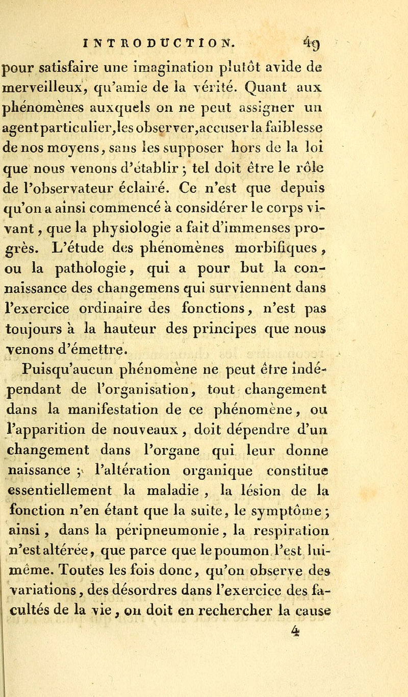 pour satisfaire une imagination plutôt avide de merveilleuXj qu'amie de ia vérité. Quant aux phénomènes auxquels on ne peut assigner un agentparticulier,îes observer,accuser la faiblesse de nos moyens, sans les supposer hors de la loi que nous venons d'établir ; tel doit être le rôle de l'observateur éclairé. Ce n'est que depuis qu'on a ainsi commencé à considérer le corps vi- vant , que la physiologie a fait d'imm.enses pro- grès. L'étude dtis phénomènes morbifiques, ou la pathologie, qui a pour but la con- naissance des changemens qui surviennent dans l'exercice ordinaire des fonctions, n'est pas toujours a la hauteur des principes que nous venons d'émettre. Puisqu'aucun phénomène ne peut être indé- pendant de l'organisation, tout changement dans la manifestation de ce phénomène, ou l'apparition de nouveaux, doit dépendre d'un changement dans l'organe qui leur donne naissance ;^ l'altération organique constitue essentiellement la maladie , la lésion de la fonction n'en étant que la suite, le symptôme; ainsi , dans la péripneumonie, la respiration n'est altérée, que parce que le poumon l'est lui- même. Toutes les fois donc, qu'on observe des j variations, des désordres dans l'exercice des fa- cultés de la vie, ou doit en rechercher la cause 4