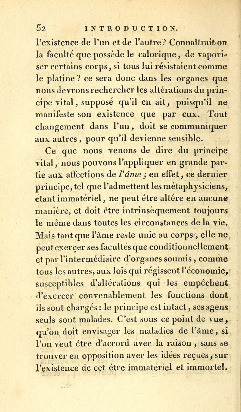 l'existence de l'un et de l'autre? Connaîtrait-on la faculté que possède le calorique, de vapori- ser certains corps, si tous lui résistaient comme le platine ? ce sera donc dans les organes que nous devrons reclierclier les altérations du prin- cipe vital, supposé qu'il en ait, puisqu'il ne manifeste son existence que par eux. Tout changement dans l'un, doit se communiquer aux autres , pour qu'il devienne sensible. Ce que nous venons de dire du principe vital, nous pouvons l'appliquer en grande par- tie aux affections de rame j en effet, ce dernier principe, tel que l'admettent les métaphysiciens, étant immatériel, ne peut être altéré en aucune manière, et doit être intrinsèquement toujours le même dans toutes les circonstances de la vie. Mais tant que l'âme reste unie au corps/, elle ne. peut exercer ses facultés que conditionnellement et par l'intermédiaire d'organes soumis, comme tous les autres, aux lois qui régissent l'économie, susceptibles d'altérations qui les empêchent d'exercer convenablement les fonctions dont ils sont chargés : le principe est intact, sesagens seuls sont malades. Cest sous ce point de vue, qu'on doit envisager les maladies de l'âme, si l'on veut être d'accord avec la raison , sans se trouver en opposition avec les idées reçues,sur l'existence de cet être immatériel et immortel.