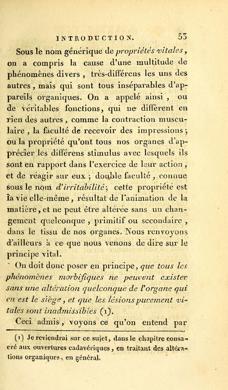 Sous le nom générique de propriétés futaies, on a compris la cause d'une multitude de phénomènes divers , très-différens les uns des autres, mais qui sont tous inséparables d'ap- pareils organiques. On a appelé ainsi , ou de véritables fonctions, qui ne diffèrent en rien des autres , comme la contraction muscu- laire , la faculté de recevoir des impressions -, ou la propriété qu'ont tous nos organes d'ap- précier les différens stimulus avec lesquels ils sont en rapport dans l'exercice de Itiur action, et de réagir sur eux ; double faculté , connue 60US le nom d'irritabilité, cette propriété est îa vie elle-même, résultat de l'animation de la matière, et ne peut être altérée sans un chan- gement quelconque , primitif ou secondaire , dans le tissu de nos organes. Nous renvoyons d'ailleurs a ce que nous venons de dire sur le principe vital. On doit 4onc poser en principe, que tous les phénomènes morhifiques ne peuvent exister sans une altération quelconque de Uorgane qui en est le siège, et que les lésions purement nji^ taies sont inadmissibles Çi^. Ceci admis, voyons ce qu'on entend par (i) Je reviendrai sur ce sujet, dans le chapitre consa- cré aux ouvertures cadavériques, en traitant des altéi-a* tions organiques, en générai.