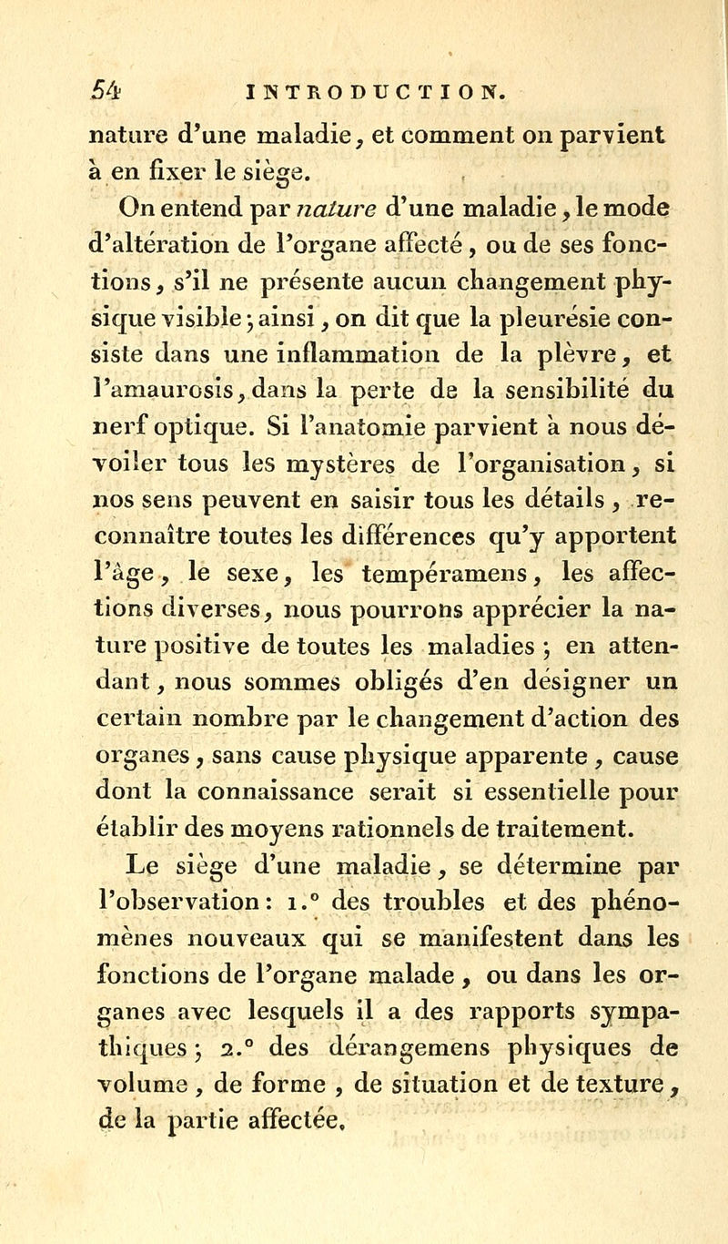 nature d'une maladie, et comment on parvient à en fixer le siège. On entend par nature d'une maladie, le mode d'altération de l'organe affecté, ou de ses fonc- tions f s'il ne présente aucun changement phy- sique visible j ainsi, on dit que la pleurésie con- siste dans une inflammation de la plèvre, et i'amaurosis, dans la perte de la sensibilité du nerf optique. Si l'anatomie parvient à nous dé- Toiler tous les mystères de l'organisation, si nos sens peuvent en saisir tous les détails , re- connaître toutes les différences qu'y apportent l'âge, le sexe, les tempéramens, les affec- tions diverses, nous pourrons apprécier la na- ture positive de toutes les maladies ; en atten- dant , nous sommes obligés d'en désigner un certain nombre par le changement d'action des organes, sans cause physique apparente , cause dont la connaissance serait si essentielle pour établir des moyens rationnels de traitement. Le siège d'une maladie, se détermine par l'observation: i.° des troubles et des phéno- mènes nouveaux qui se manifestent dans les fonctions de l'organe malade , ou dans les or- ganes avec lesquels il a des rapports sympa- thiques ', 2.° des dérangemens physiques de volume , de forme , de situation et de texture, 4e la partie affectée.