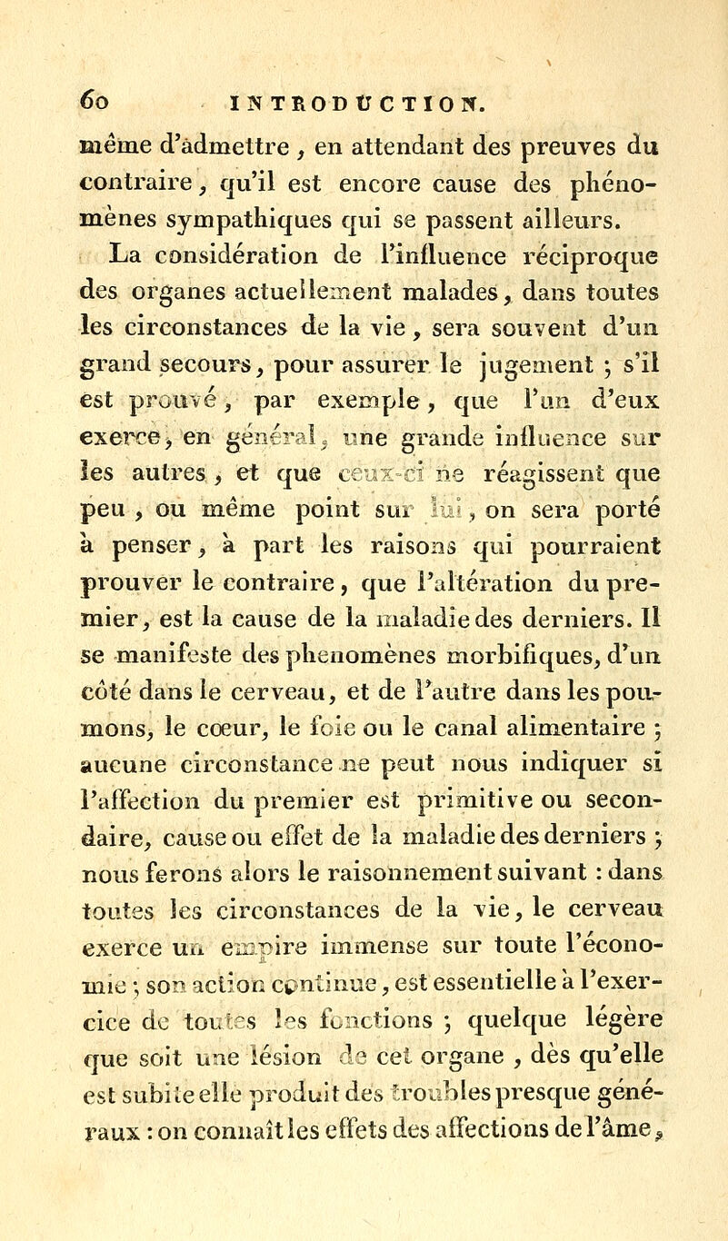 même d'admettre , en attendant des preuves du contraire, qu'il est encore cause des phéno- mènes sympathiques qui se passent ailleurs. La considération de l'influence réciproque des organes actuellement malades, dans toutes les circonstances de la vie, sera souvent d'un grand secours, pour assurer le jugement ; s'il est prouvé, par exemple, que l'un d'eux exerce> en général» une grande influence sur les autres, et que ceux d ne réagissent que peu , ou même point sur lui, on sera porté a penser, à part les raisons qui pourraient prouver le contraire , que l'altération du pre- mier, est la cause de la maladie des derniers. Il se manifeste des phénomènes morbifiques, d'un coté dans le cerveau, et de l'autre dans les pou- mons, le cœur, le foie ou le canal alimentaire ; aucune circonstance ne peut nous indiquer si l'affection du premier est primitive ou secon- daire, cause ou effet de la maladie des derniers y nous ferons alors le raisonnement suivant :dans toutes les circonstances de la vie, le cerveau exerce un eiispire immense sur toute l'écono- mie ; sor? action continue, est essentielle a l'exer- cice de toutes les fonctions j quelque légère que soit une lésion de cet organe , dès qu'elle est subiieelle produit des troubles presque géné- raux : on connaît les effets des aifections de l'âme ^