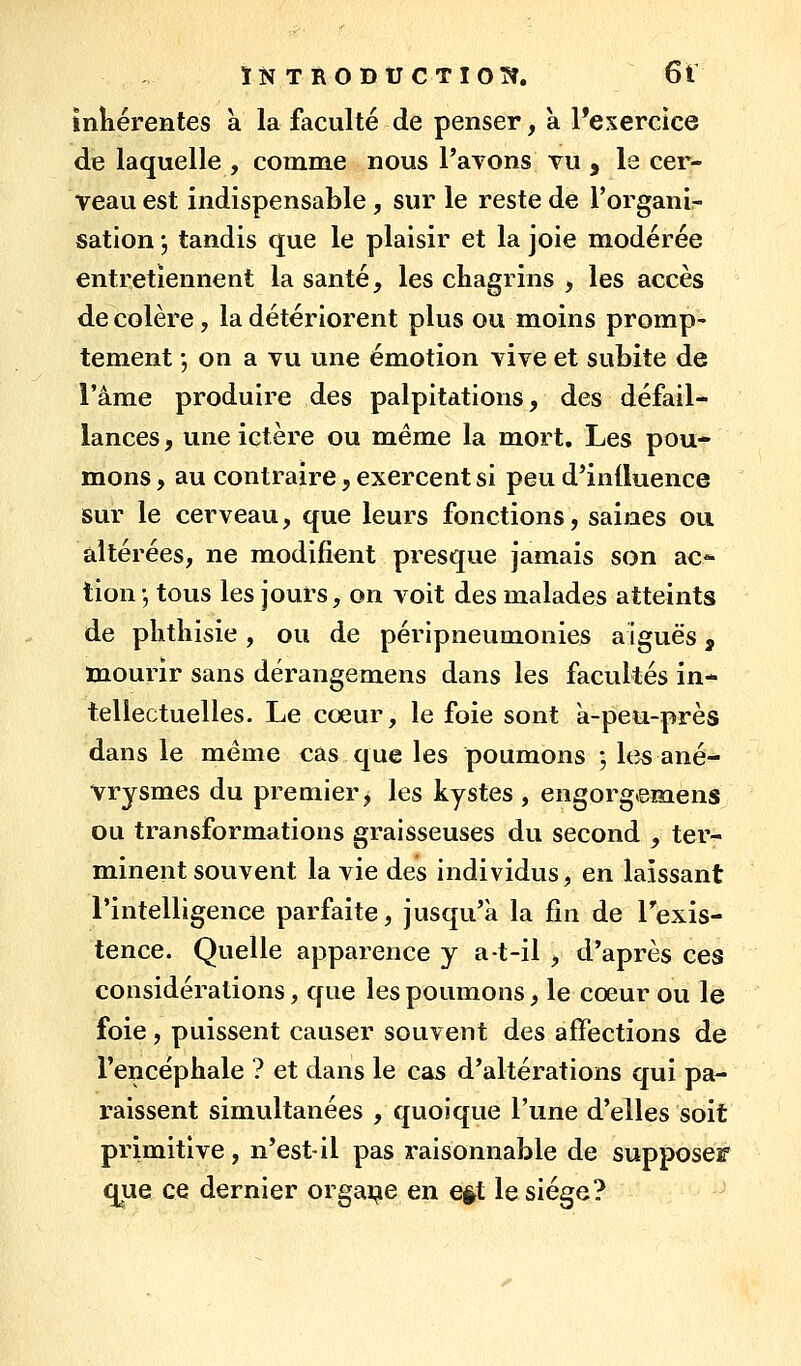 ÎN TRODtJCTIOÎÎ. 6t mliérentes k la faculté de penser, a l'exercice de laquelle , comme nous Payons vu , le cer- veau est indispensable, sur le reste de l'organir sation ; tandis que le plaisir et la joie modérée entretiennent la santé, les ckagrins , les accès décolère, la détériorent plus ou moins promp- tement j on a vu une émotion vive et subite de l'âme produire des palpitations, des défail- lances , une ictère ou même la mort. Les pou- mons , au contraire, exercent si peu d'induence sur le cerveau, que leurs fonctions, saines ou altérées, ne modifient presque jamais son ac- tion -, tous les jours, on voit des malades atteints de plitliisie, ou de péripneumonies aiguës, mourir sans dérangemens dans les facultés in- tellectuelles. Le coeur, le foie sont a-peu-près dans le même cas que les poumons -, Itîs ané- vrysmes du premier, les kystes , engorgemens ou transformations graisseuses du second , ter- minent souvent la vie des individus, en laissant l'intelligence parfaite, jusqu'à la fin de Texis- tence. Quelle apparence y a-t-il , d'après ces considérations, que les poumons, le coeur ou le foie, puissent causer souvent des affections de l'encéphale ? et dans le cas d'altérations qui pa- raissent simultanées , quoique l'une d'elles soit primitive , n'est-il pas raisonnable de supposer que ce dernier orgai^e en e§t le siège?