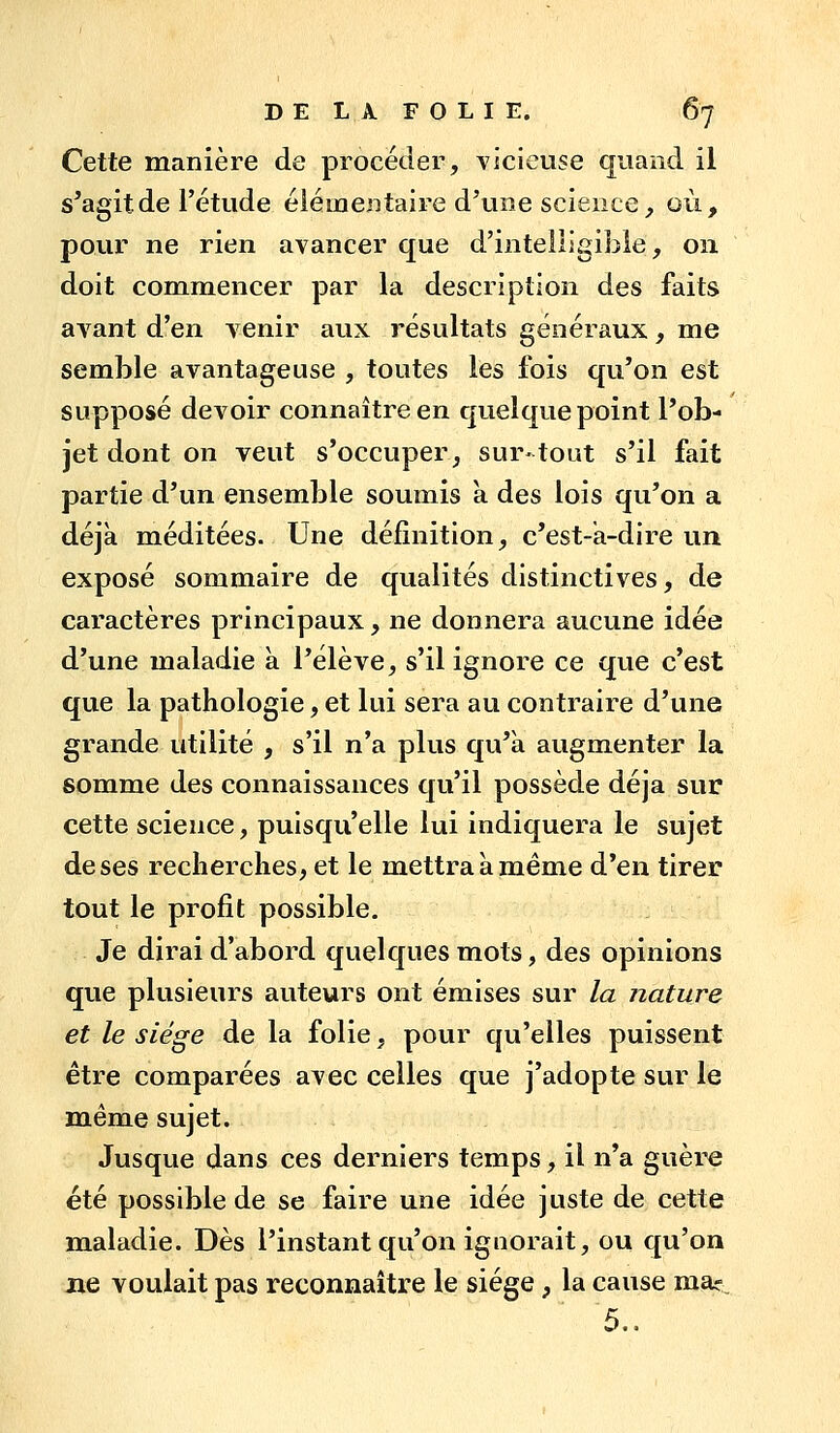 Cette manière de procéder, YÏcieuse quand il s^agitde l'étude éiémeDtaire d'une science, où, pour ne rien avancer que d'intelligible, on doit commencer par la description des faits avant d'en venir aux résultats généraux, me semble avantageuse , toutes les fois qu'on est supposé devoir connaître en quelque point l'ob- jet dont on veut s'occuper, sur-tout s'il fait partie d'un ensemble soumis à des lois qu'on a déjà méditées. Une définition, c'est-à-dire un exposé sommaire de qualités distinctives, de caractères principaux, ne donnera aucune idée d'une maladie à l'élève, s'il ignore ce que c'est que la pathologie, et lui sera au contraire d'une grande utilité , s'il n'a plus qu'à augmenter la somme des connaissances qu'il possède déjà sur cette science, puisqu'elle lui indiquera le sujet de ses recherches, et le mettra à même d'en tirer tout le profit possible. Je dirai d'abord quelques mots, des opinions que plusieurs auteurs ont émises sur la nature et le siège de la folie, pour qu'elles puissent être comparées avec celles que j'adopte sur le même sujet. Jusque dans ces derniers temps, il n'a guère été possible de se faire une idée juste de cette maladie. Dès l'instant qu'on ignorait, ou qu'on Jie voulait pas reconnaître le siège , la cause mar 5..