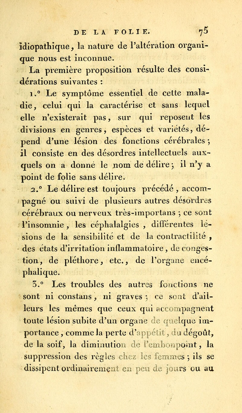 îdiopathique, la nature de l'altération organi- que nous est inconnue. La première proposition résulte des consi- dérations suivantes : 1. Le symptôme essentiel de cette mala- die, celui qui la caractérise et sans lequel elle n'existerait pas, sur qui reposent les divisions en genres, espèces et variétés, dé- pend d'une lésion des fonctions cérébrales -, il consiste en des désordres intellectuels aux- quels on a donné le nom de délire 3 il n'y a point de folie sans délire. 2. Le délire est toujours précédé , accom- pagné ou suivi de plusieurs autres désordres cérébraux ou nerveux très-importans j ce sont l'insomnie , les céphalalgies , différentes lé- sions de la sensibilité et de la contractilité , des états d'irritation inflammatoire, de conges- tion, de pléthore, etc., de l'organe encé- phalique. 5.° Les troubles des autres fonctions ne sont ni constans, ni graves 3 ce sont d'ail- leurs les mêmes que ceux qui accompagnent toute lésion subite d'un organe de quelque im- portance , comme la perte d'appétit, du dégoût, de la soif, la diminution de Fembonposnt, la suppression des règles chez les femmes , ils se dissipent ordinairement en peu de jours ou aii