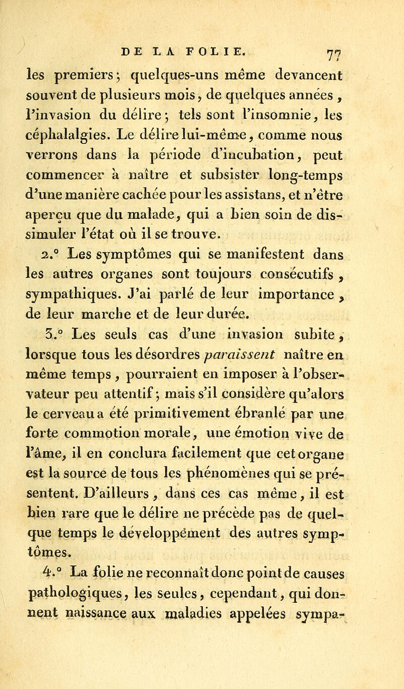 les premiers; quelques-uns même devancent souvent de plusieurs mois j de quelques années , rinvasion du délire*, tels sont l'insomnie, les céphalalgies. Le délire lui-même, comme nous verrons dans la période d'incubation, peut commencer à naître et subsister long-temps d'une manière cachée pour les assistans, et n'être aperçu que du malade, qui a bien soin de dis- simuler l'état où il se trouve. 2.° Les symptômes qui se manifestent dans les autres organes sont toujours consécutifs , sympathiques. J'ai parlé de leur importance , de leur marche et de leur durée. 3.° Les seuls cas d'une invasion subite, lorsque tous les désordres paraissent naître en. même temps , pourraient en imposer à l'obser- vateur peu attentif ; mais s'il considère qu'alors le cerveau a été primitivement ébranlé par une forte commotion morale, une émotion vive de l'âme, il en conclura facilement que cet organe est la source de tous les phénomènes qui se pré- sentent. D'ailleurs , dans ces cas même, il est bien rare que le délire ne précède pas de quel- que temps le développement des autres symp- tômes. 4.° La folie ne reconnaît donc point de causes pathologiques, les seules, cependant, qui don- nent naissance aux maladies appelées sympa-