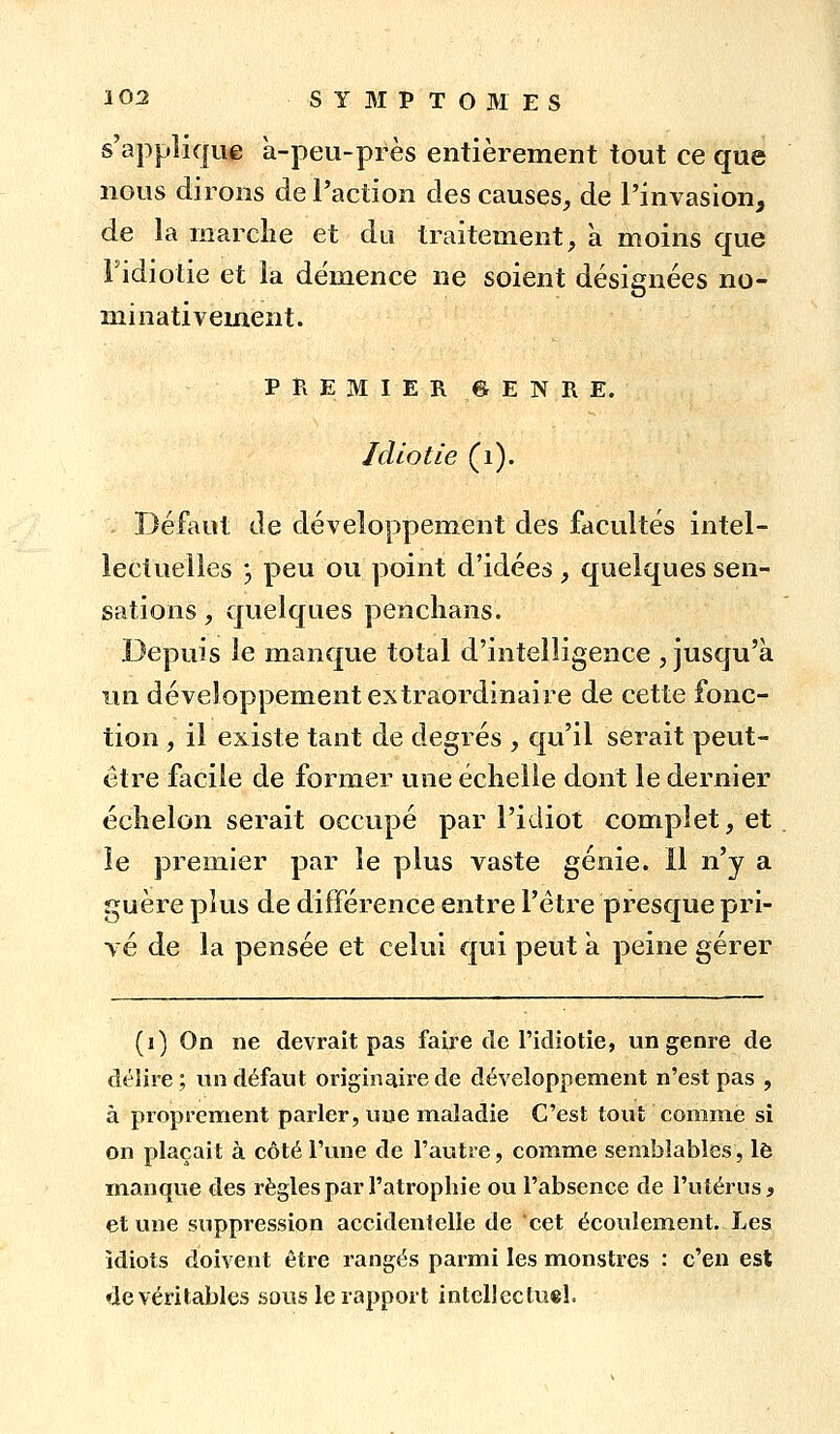 s'applique a-peu-près entièrement tout ce que nous dirons de l'action des causes^ de l'invasion, de la niarclie et du traitement, à moins que l'idiotie et la démence ne soient désignées no- minativement. PREMIER grENRE. Idiotie (i). Défaut de développement des facultés intel- lectuelles j peu ou point d'idées, quelques sen- sations , quelques penclians. Depuis le manque total d'intelligence , jusqu'à lui développement extraordinaire de cette fonc- tion , il existe tant de degrés , qu'il serait peut- être facile de former une échelle dont le dernier échelon serait occupé par l'idiot complet, et le premier par le plus vaste génie. 11 n'y a guère plus de différence entre l'être presque pri- vé de la pensée et celui qui peut a peine gérer (i) On ne devrait pas faire de l'idiotie, un genre de délire; un défaut originaire de développement n'est pas , à proprement parler, une maladie C'est tout comme si on plaçait à côté l'une de l'autre, comme semblables, l6 manque des règles par l'atrophie ou l'absence de l'utérus ^ et une suppression accidentelle de cet écoulement. Les idiots doivent être rangés parmi les monstres : c'en est de véritables sous le rapport intellectuel.