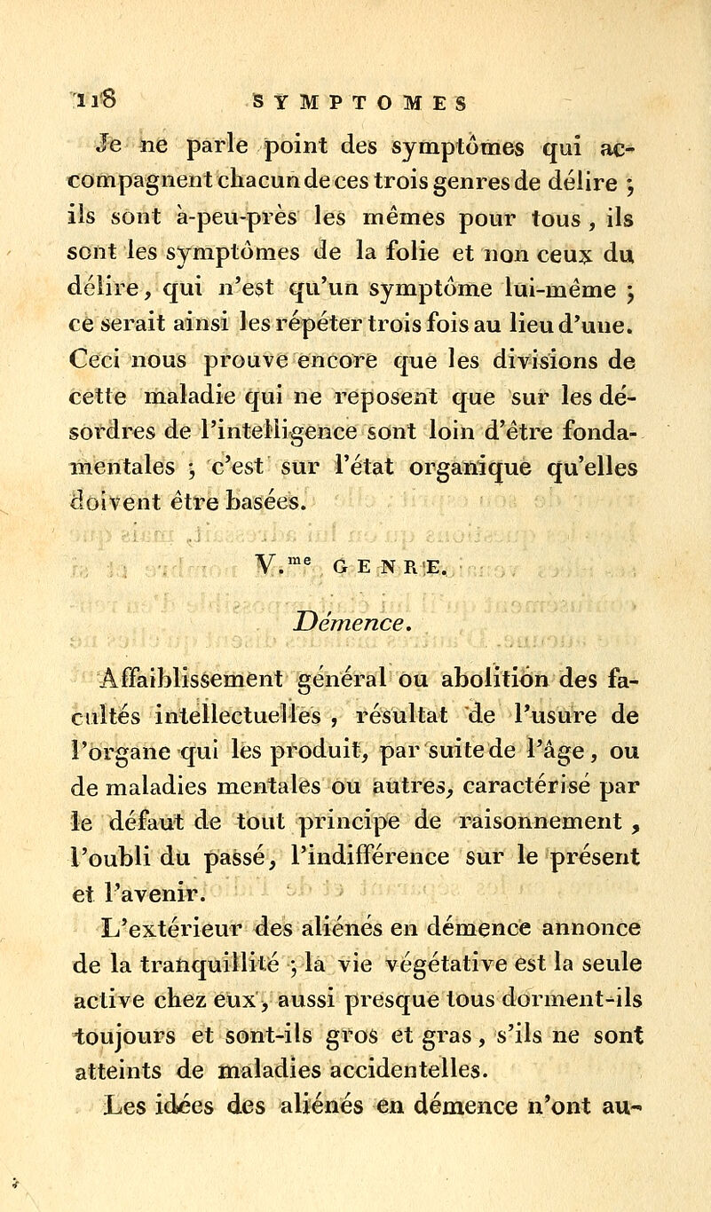 Je ne parle point des symptômes qui ac- compagnent chacun de ces trois genres de délire ; ils sont à-peu-près les mêmes pour tous , ils sont les symptômes de la folie et non ceu?: du délire, qui n'est qu'un symptôme lui-même j ce serait ainsi les répéter trois fois au lieu d'une. Ceci nous prouve encore que les divisions de cette maladie qui ne reposent que sur les dé- sordres de l'intelligence sont loin d'être fonda- mentales ', c'est sur l'état organique qu'elles doivent être Pjasées. V.'^V G E NR!E, ■ Démence. Affaiblissement général ou abolition des fa- cultés intellectuelles , résultat de l'usure de l'organe qui lés produit, par suite de l'âge, ou de maladies mentales ou autres, caractérisé par le défaut de tout principe de raisonnement , l'oubli du passé, l'indifférence sur le présent et l'avenir. L'extérieur des aliénés en démence annonce de la tranquillité ; la vie végétative est la seule active chez eux > aussi presque tous dorment-ils toujours et sont-ils gros et gras, s'ils ne sont atteints de maladies accidentelles. Les idées des aliénés en démence n'ont au-