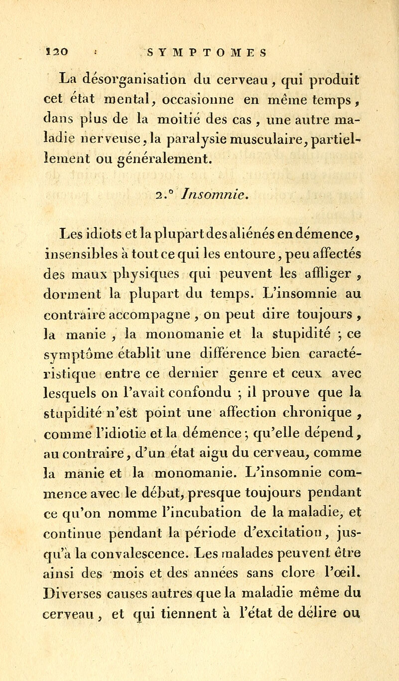 La désorganisation du cerveau, qui produit cet état mental, occasionne en même temps, dans plus de la moitié des cas , une autre ma- ladie nerveuse, la paralysie musculaire,partiel- lement ou généralement. 2.'^ Insomnie. Les idiots et la plupart des aliénés en démence, insensibles à tout ce qui les entoure, peu affectés des maux physiques qui peuvent les affliger , dorment la plupart du temps. L'insomnie au contraire accompagne , on peut dire toujours , la manie , la monomanie et la stupidité •, ce symptôme établit une différence bien caracté- ristique entre ce dernier genre et ceux avec lesquels on l'avait confondu -, il prouve que la stupidité n'est point une affection chronique , comme l'idiotie et la démence ; qu'elle dépend, au contraire, d'un état aigu du cerveau, comme la manie et la monomanie. L'insomnie com- mence avec le débat, presque toujours pendant ce qu'on nomme l'incubation de la maladie, et continue pendant la période d'excitation, jus- qu'à la convalescence. Les malades peuvent être ainsi des mois et des années sans clore l'oeil. Diverses causes autres que la maladie même du cerveau, et qui tiennent à l'état de délire ou