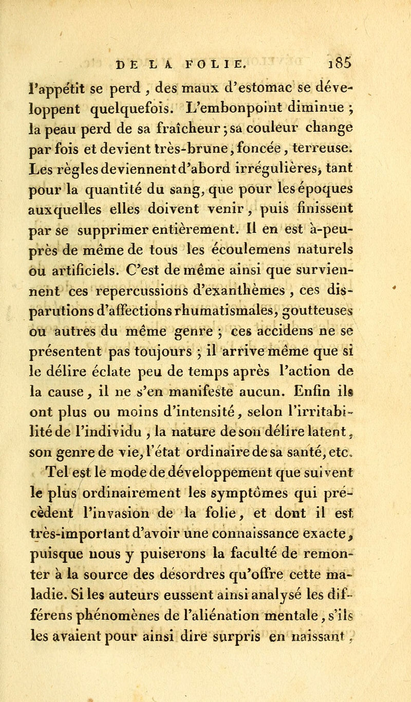 DELAFOLIE. ]85 l'appétit se perd , des maux d'estomac se déve- loppent quelquefois. L'embonpoint diminue ; la peau perd de sa fraîcheur ; sa couleur change par fois et devient très-brune, foncée, terreuse. Les règles deviennent d'abord irrégulières> tant pour la quantité du sang, que pour les époques auxquelles elles doivent venir, puis finissent par se supprimer entièrement. Il en est à-peu- près de même de tous les écoulemens naturels bu artificiels. C'est de même ainsi que survien- nent ces repercussions d'exanthèmes , ces dis- parutions d'affections rhumatismales, goutteuses ou autres du même genre ; ces accidens ne se présentent pas toujours y il arrive même que si le délire éclate peu de temps après l'action de la cause, il ne s'en manifeste aucun. Enfin ils ont plus ou moins d'intensité, selon l'irritabi- lité de l'individu , la nature de son délire latent, son genre de vie, l'état ordinaire de sa santé, etc. Tel est le mode de développement que suivent le plus ordinairement les symptômes qui pré- cèdent l'invasion de la folie, et dont il est très-important d'avoir une connaissance exacte, puisque nous y puiserons la faculté de remon- ter à la source des désordres qu'offre cette ma- ladie. Si les auteurs eussent ainsi analysé les dif- férens phénomènes de l'aliénation mentale, s'ils les avaient pour ainsi dire surpris en naissant,
